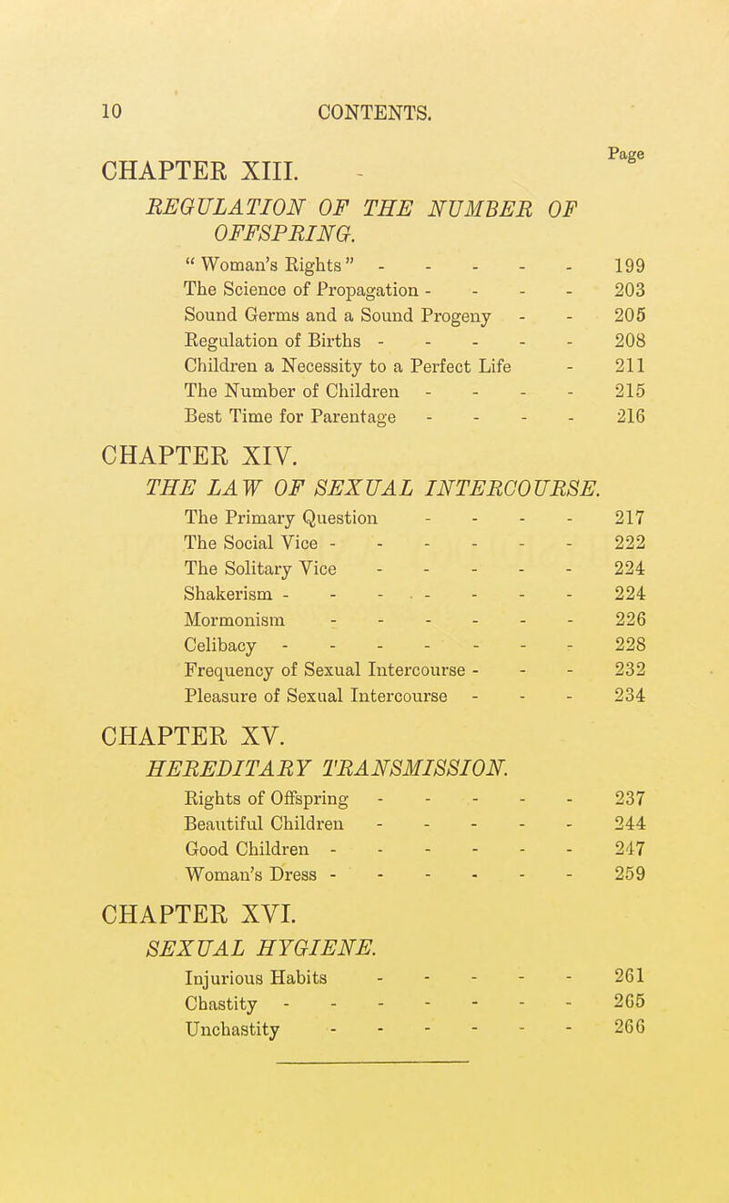 CHAPTER XIIL REGULATION OF THE NUMBER OF OFFSPRING.  Woman's Rights 199 The Science of Propagation - - - - 203 Sound Germs and a Sound Progeny - - 205 Regulation of Births 208 Children a Necessity to a Perfect Life - 211 The Number of Children - - - - 215 Best Time for Parentage . . - . 216 CHAPTER XIV. THE LAW OF SEXUAL INTERCOURSE. The Primary Question - - - - 217 The Social Vice 222 The Solitary Vice ----- 224 Shakerism - - - • - - - - 224 Mormonism ------ 226 Celibacy ------- 228 Frequency of Sexual Intercourse - - - 232 Pleasure of Sexual Intercourse - - - 234 CHAPTER XV. HEREDITARY TRANSMISSION. Rights of Oflfspring 237 Beautiful Children 244 Good Children 247 Woman's Dress 259 CHAPTER XVL SEXUAL HYGIENE. Injurious Habits 261 Chastity 265 Unchastity 266