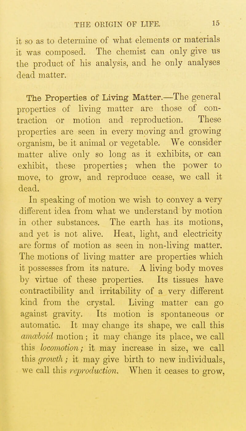 it SO as to determine of what elements or materials it was composed. The chemist can only give ns the product of his analysis, and he only analyses dead matter. The Properties of Living Matter.—The general properties of living matter are those of con- traction or motion and reproduction. These properties are seen in every moving and growing organism, be it animal or vegetable. We consider matter alive only so long as it exhibits, or can exhibit, these properties; when the power to move, to grow, and reproduce cease, we call it dead. In speaking of motion we wish to convey a very different idea from what we understand by motion in other substances. The earth has its motions, and yet is not alive. Heat, light, and electricity are forms of motion as seen in non-living matter. The motions of living matter are properties which it possesses from its nature. A living body moves by virtue of these properties. Its tissues have contractibility and irritability of a very different kind from the crystal. Living matter can go against gravity. Its motion is spontaneous or automatic. It may change its shape, we call this amceboid motion; it may change its place, we call this locomotion; it may increase in size, we call this groivth ; it may give birth to new individuals, we call this reproduction. When it ceases to grow.