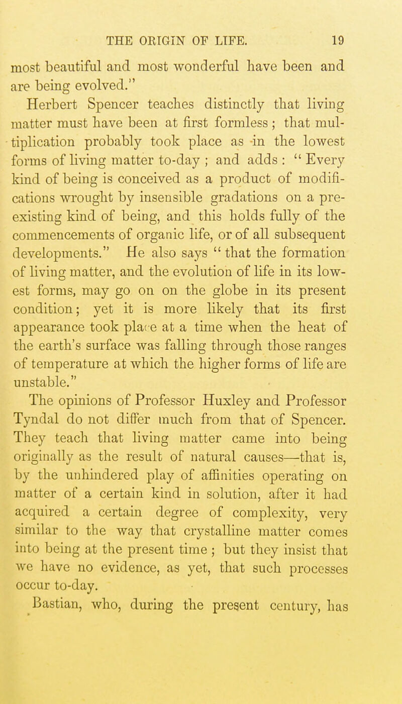 most beautiful and most wonderful have been and are being evolved. Herbert Spencer teaches distinctly that living matter must have been at first formless ; that mul- tiplication probably took place as -in the lowest forms of living matter to-day ; and adds :  Every kind of being is conceived as a product of modifi- cations wrought by insensible gradations on a pre- existing kind of being, and this holds fully of the commencements of organic life, or of all subsequent developments. He also says  that the formation of living matter, and the evolution of life in its low- est forms, may go on on the globe in its present condition; yet it is more likely that its first appearance took place at a time when the heat of the earth's surface was falling through those ranges of temperature at which the higher forms of life are unstable. The opinions of Professor Huxley and Professor Tyndal do not differ much from that of Spencer. They teach that living matter came into being originally as the result of natural causes—that is, by the unhmdered play of affinities operating on matter of a certain kind in solution, after it had acquired a certain degree of complexity, very similar to the way that crystalline matter comes into being at the present time ; but they insist that we have no evidence, as yet, that such processes occur to-day. Bastian, who, during the pregent century, has