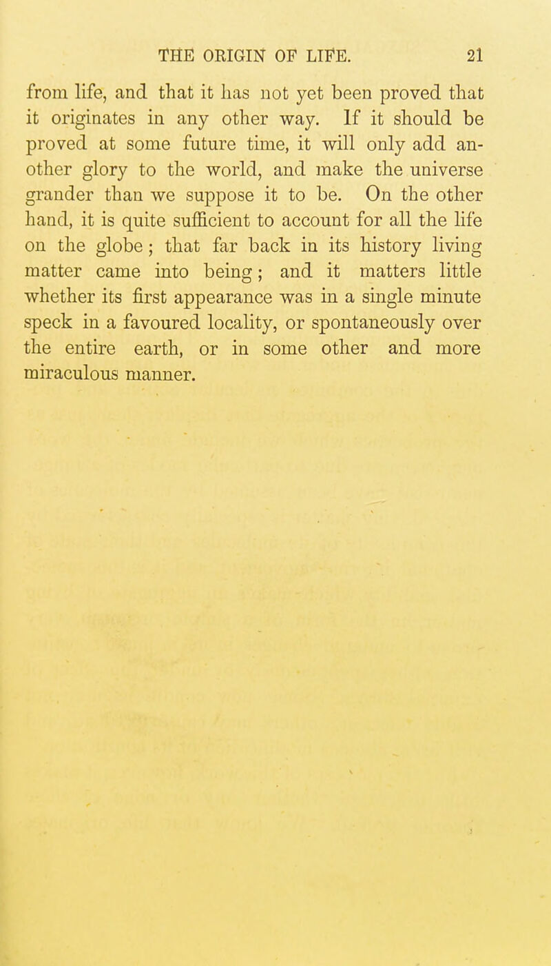 from life, and that it lias not yet been proved tliat it originates in any other way. If it should be proved at some future time, it will only add an- other glory to the world, and make the universe grander than we suppose it to be. On the other hand, it is quite sufficient to account for all the life on the globe ; that far back in its history living matter came into being; and it matters little whether its first appearance was in a single minute speck in a favoured locality, or spontaneously over the entire earth, or in some other and more miraculous manner.