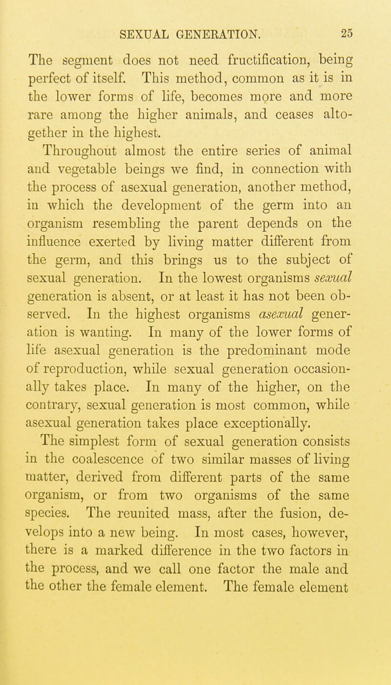 The segment does not need fructification, being perfect of itself. This method, common as it is in the lower forms of life, becomes more and more rare among the higher animals, and ceases alto- gether in the highest. Throughout almost the entire series of animal and vegetable beings we find, in connection with the process of asexual generation, another method, in which the development of the germ into an organism resembling the parent depends on the influence exerted by living matter different from the germ, and this brings us to the subject of sexual generation. In the lowest organisms sexual generation is absent, or at least it has not been ob- served. In the highest organisms asexual gener- ation is wanting. In many of the lower forms of life asexual generation is the predominant mode of reproduction, while sexual generation occasion- ally takes place. In many of the higher, on the contrary, sexual generation is most common, while asexual generation takes place exceptionally. The simplest form of sexual generation consists in the coalescence of two similar masses of living matter, derived from different parts of the same organism, or from two organisms of the same species. The reunited mass, after the fusion, de- velops into a new being. In most cases, however, there is a marked difference in the two factors in the process, and we call one factor the male and the other the female element. The female element