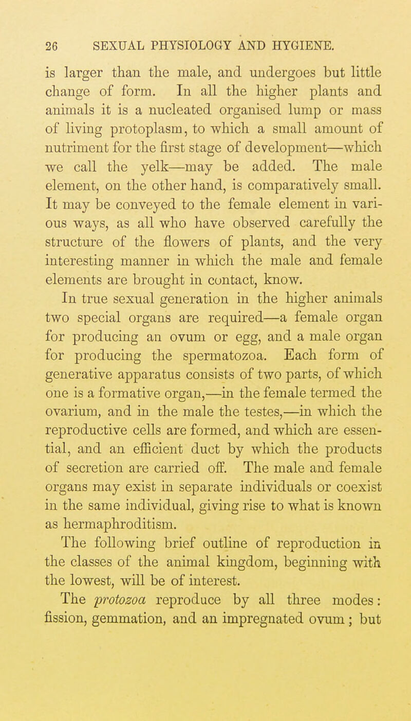 is larger than the male, and undergoes but little change of form. In all the higher plants and animals it is a nucleated organised lump or mass of living protoplasm, to which a small amount of nutriment for the first stage of development—which we call the yelk—may be added. The male element, on the other hand, is comparatively small. It may be conveyed to the female element in vari- ous ways, as all who have observed carefully the structure of the flowers of plants, and the very interesting manner in which the male and female elements are brought in contact, know. In true sexual generation in the higher animals two special organs are required—a female organ for producing an ovum or egg, and a male organ for producing the spermatozoa. Each form of generative apparatus consists of two parts, of which one is a formative organ,—in the female termed the ovarium, and in the male the testes,—in which the reproductive cells are formed, and which are essen- tial, and an efficient duct by which the products of secretion are carried off. The male and female organs may exist in separate individuals or coexist in the same individual, giving rise to what is known as hermaphroditism. The following brief outline of reproduction in the classes of the animal kingdom, beginning with the lowest, will be of interest. The protozoa reproduce by all three modes: fission, gemmation, and an impregnated ovum ; but