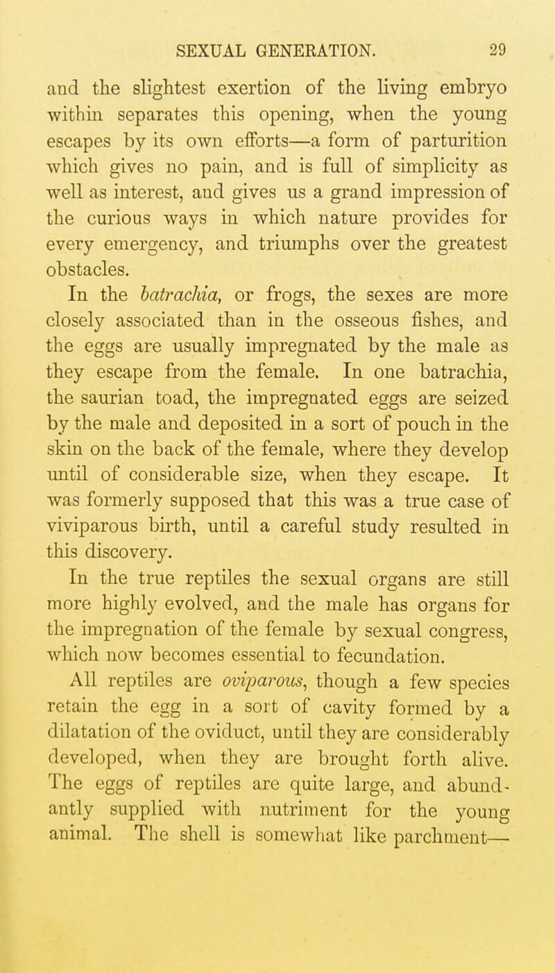 and the slightest exertion of the living embryo within separates this opening, when the young escapes by its own efforts—a form of parturition which gives no pain, and is full of simplicity as well as interest, and gives us a grand impression of the curious ways in which nature provides for every emergency, and triumphs over the greatest obstacles. In the hatrachia, or frogs, the sexes are more closely associated than in the osseous fishes, and the eggs are usually impregnated by the male as they escape from the female. In one batrachia, the saurian toad, the impregnated eggs are seized by the male and deposited in a sort of pouch in the skin on the back of the female, where they develop until of considerable size, when they escape. It was formerly supposed that this was a true case of viviparous birth, until a careful study resulted in this discovery. In the true reptiles the sexual organs are still more highly evolved, and the male has organs for the impregnation of the female by sexual congress, which now becomes essential to fecundation. All reptiles are oviparous, though a few species retain the egg in a sort of cavity formed by a dilatation of the oviduct, until they are considerably developed, when they are brought forth alive. The eggs of reptiles are quite large, and abund- antly supplied with nutriment for the young animal. Tlie shell is somewhat like parchment—