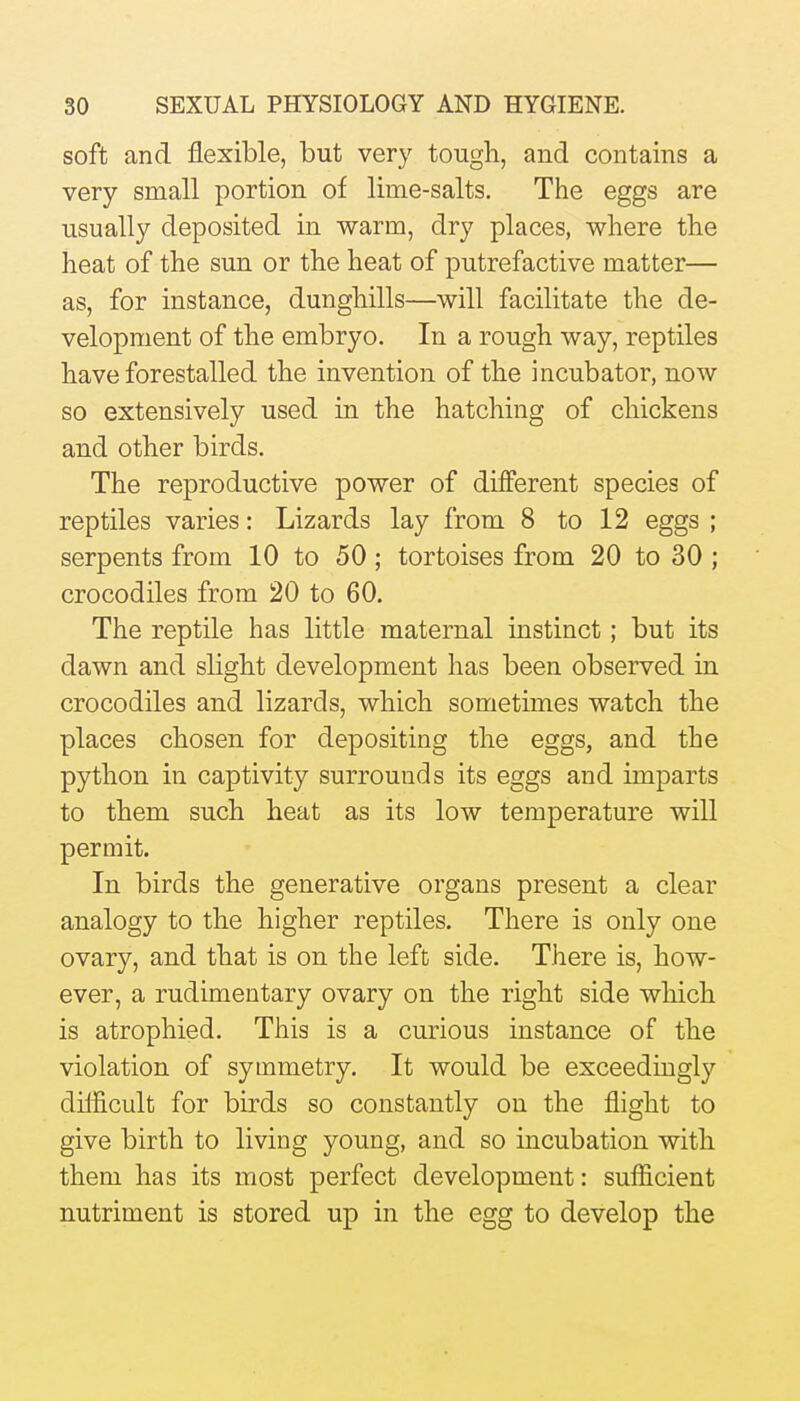 soft and flexible, but very tougli, and contains a very small portion of lime-salts. The eggs are usually deposited in warm, dry places, where the heat of the sun or the heat of putrefactive matter— as, for instance, dunghills—will facilitate the de- velopment of the embryo. In a rough way, reptiles have forestalled the invention of the incubator, now so extensively used in the hatching of chickens and other birds. The reproductive power of different species of reptiles varies: Lizards lay from 8 to 12 eggs ; serpents from 10 to 50 ; tortoises from 20 to 30 ; crocodiles from 20 to 60. The reptile has little maternal instinct; but its dawn and slight development has been observed in crocodiles and lizards, which sometimes watch the places chosen for depositing the eggs, and the python in captivity surrounds its eggs and imparts to them such heat as its low temperature will permit. In birds the generative organs present a clear analogy to the higher reptiles. There is only one ovary, and that is on the left side. There is, how- ever, a rudimentary ovary on the right side which is atrophied. This is a curious instance of the violation of symmetry. It would be exceedingly dilficult for birds so constantly on the flight to give birth to living young, and so incubation with them has its most perfect development: sufficient nutriment is stored up in the egg to develop the