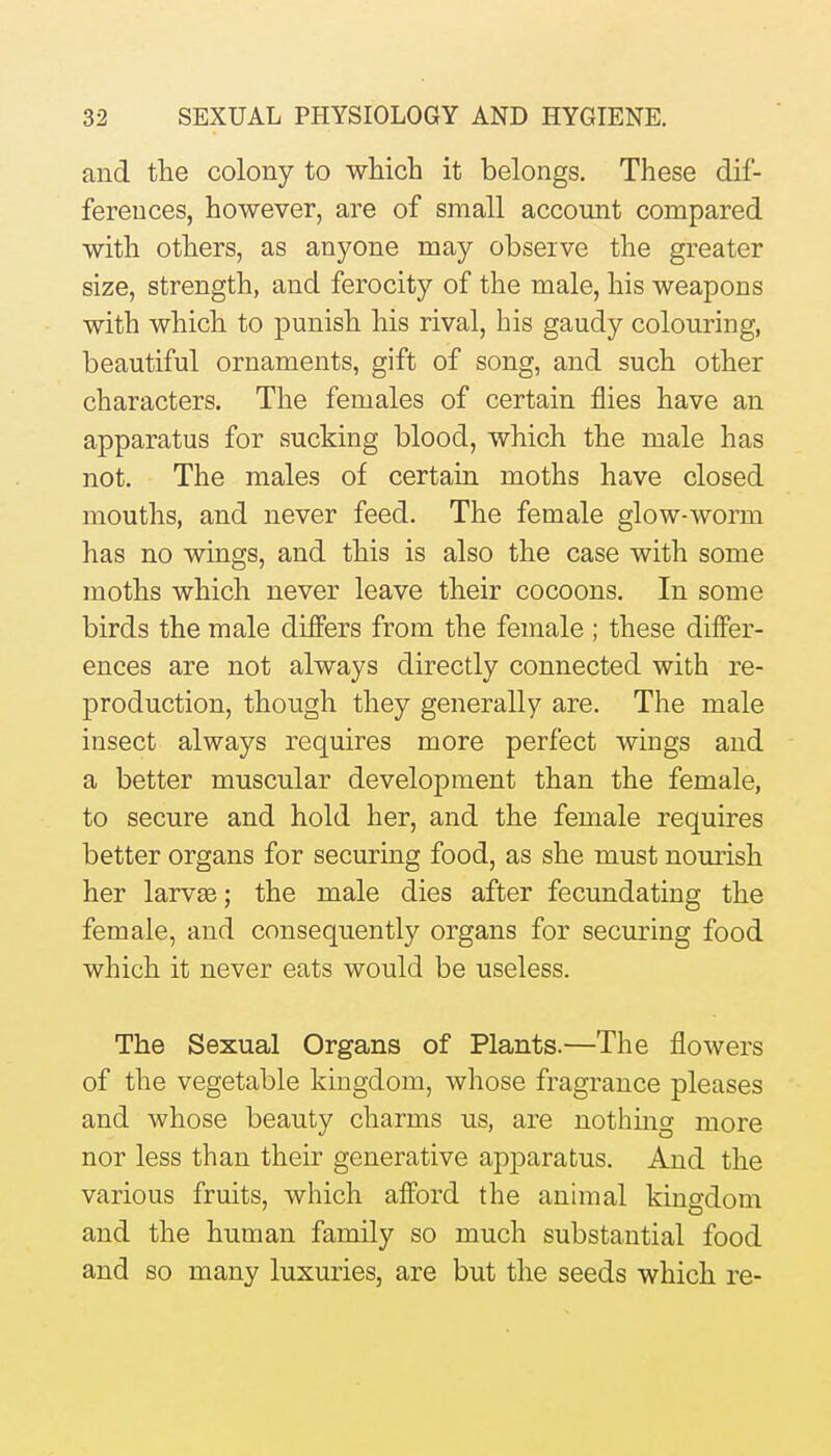 and the colony to which it belongs. These dif- ferences, however, are of small account compared with others, as anyone may observe the greater size, strength, and ferocity of the male, his weapons with which to punish his rival, his gaudy colouring, beautiful ornaments, gift of song, and such other characters. The females of certain flies have an apparatus for sucking blood, which the male has not. The males of certain moths have closed mouths, and never feed. The female glow-worm has no wings, and this is also the case with some moths which never leave their cocoons. In some birds the male differs from the female ; these differ- ences are not always directly connected with re- production, though they generally are. The male insect always requires more perfect wings and a better muscular development than the female, to secure and hold her, and the female requires better organs for securing food, as she must nourish her larvEe; the male dies after fecundating the female, and consequently organs for securing food which it never eats would be useless. The Sexual Organs of Plants.—The flowers of the vegetable kingdom, whose fragrance pleases and whose beauty charms us, are nothmg more nor less than their generative apparatus. And the various fruits, which afford the animal kingdom and the human family so much substantial food and so many luxuries, are but the seeds which re-