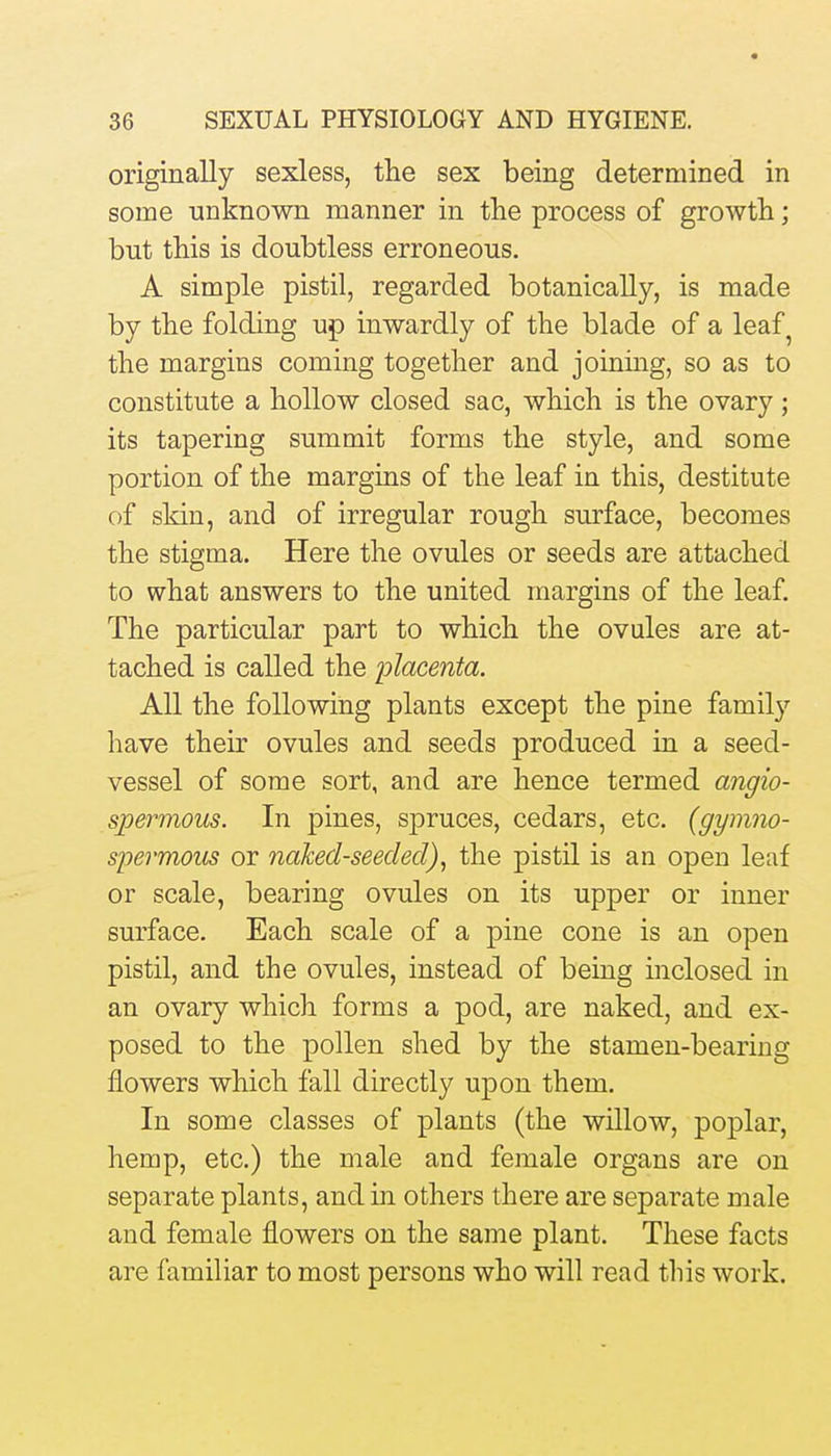 originally sexless, the sex being determined in some unknown manner in the process of growth; but this is doubtless erroneous. A simple pistil, regarded botanically, is made by the folding up inwardly of the blade of a leaf^ the margins coming together and joining, so as to constitute a hollow closed sac, which is the ovary ; its tapering summit forms the style, and some portion of the margins of the leaf in this, destitute of skin, and of irregular rough surface, becomes the stigma. Here the ovules or seeds are attached to what answers to the united margins of the leaf. The particular part to which the ovules are at- tached is called the placenta. All the following plants except the pine family have their ovules and seeds produced in a seed- vessel of some sort, and are hence termed angio- spermous. In pines, spruces, cedars, etc. (gymno- spermous or naked-seeded)^ the pistil is an open leaf or scale, bearing ovules on its upper or inner surface. Each scale of a pine cone is an open pistil, and the ovules, instead of being inclosed in an ovary which forms a pod, are naked, and ex- posed to the pollen shed by the stamen-bearing flowers which fall directly upon them. In some classes of plants (the willow, poplar, hemp, etc.) the male and female organs are on separate plants, and in others there are separate male and female flowers on the same plant. These facts are familiar to most persons who will read this work.
