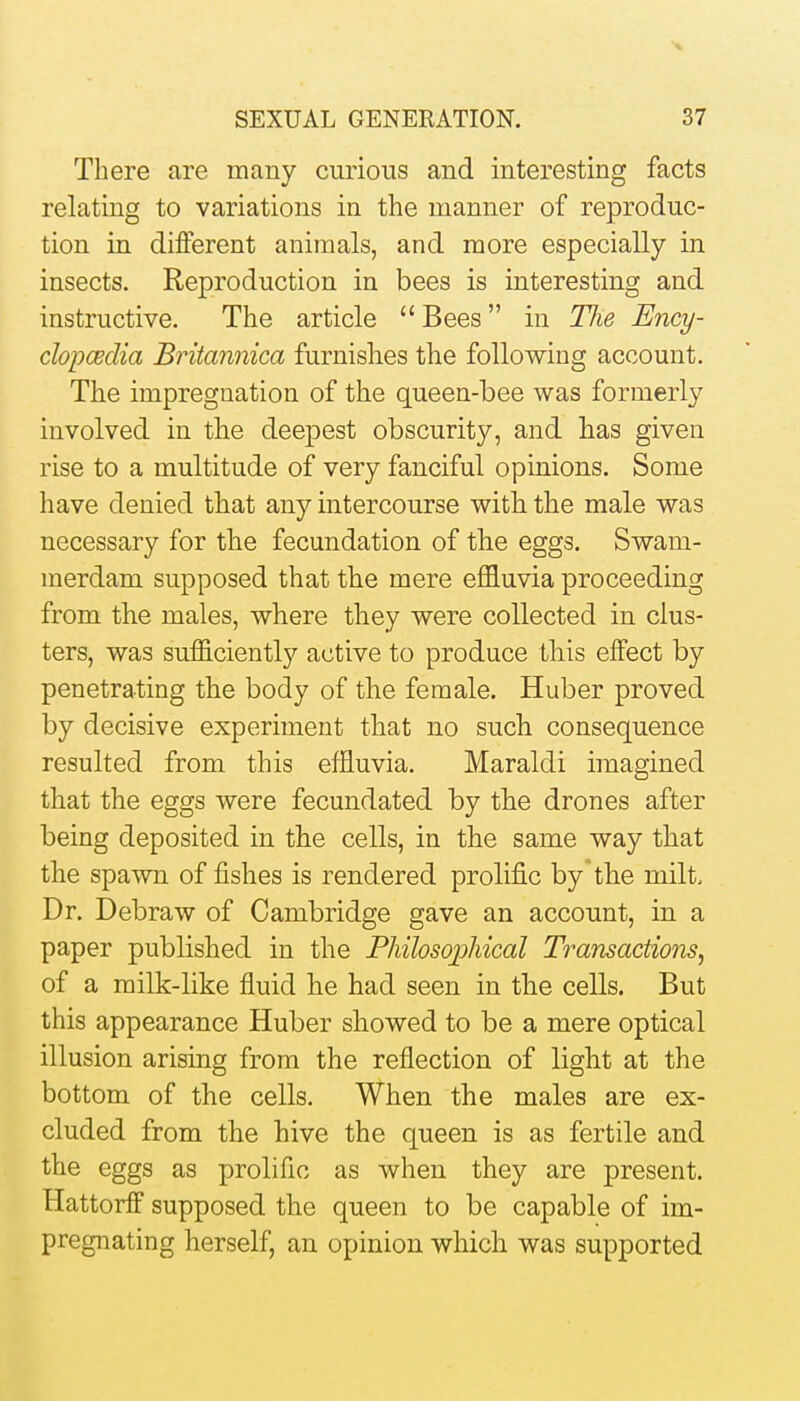 There are many curious and interesting facts relating to variations in the manner of reproduc- tion in different animals, and more especially in insects. Reproduction in bees is interesting and instructive. The article  Bees in TJie Ency- clopcBclia Britannica furnishes the following account. The impregnation of the queen-bee was formerly involved in the deepest obscurity, and has given rise to a multitude of very fanciful opinions. Some have denied that any intercourse with the male was necessary for the fecundation of the eggs. Swam- merdam supposed that the mere effluvia proceeding from the males, where they were collected in clus- ters, was sufficiently active to produce this effect by penetrating the body of the female. Huber proved by decisive experiment that no such consequence resulted from this effluvia. Maraldi imagined that the eggs were fecundated by the drones after being deposited in the cells, in the same way that the spawn of fishes is rendered prolific by the milt. Dr. Debraw of Cambridge gave an account, in a paper published in the Philosophical Transactions^ of a milk-like fluid he had seen in the cells. But this appearance Huber showed to be a mere optical illusion arising from the reflection of light at the bottom of the cells. When the males are ex- cluded from the hive the queen is as fertile and the eggs as prolific as when they are present. Hattorff supposed the queen to be capable of im- pregnating herself, an opinion which was supported