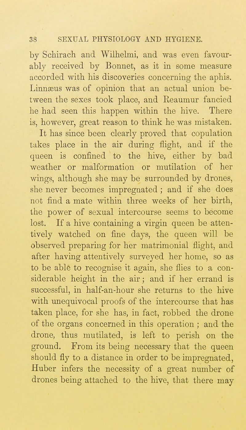 by Schirach and Wilhelmi, and was even favour- ably received by Bonnet, as it in some measure accorded witb his discoveries concerning the aphis. Linnseus was of opinion that an actual union be- tween the sexes took place, and Reaumur fancied he had seen this happen within the hive. There is, however, great reason to think he was mistaken. It has since been clearly proved that copulation takes place in the air during flight, and if the queen is confined to the hive, either by bad weather or malformation or mutilation of her wings, although she may be surrounded by drones, she never becomes impregnated ; and if she does not find a mate within three weeks of her birth, the power of sexual intercourse seems to become lost. If a hive containing a virgin queen be atten- tively watched on fine days, the queen will be observed preparing for her matrimonial flight, and after having attentively surveyed her home, so as to be able to recognise it again, she flies to a con- siderable height in the air; and if her errand is successful, in half-an-hour she returns to the hive with unequivocal proofs of the intercourse that has taken place, for she has, in fact, robbed the drone of the organs concerned in this operation ; and the drone, thus mutilated, is left to perish on the ground. From its being necessary that the queen should fly to a distance in order to be impregnated, Huber infers the necessity of a great number of drones being attached to the hive, that there may