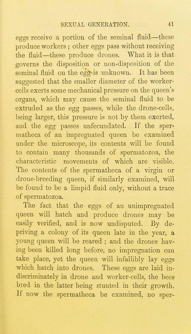 eggs receive a portion of the seminal fluid—these produce workers ; other eggs pass without receiving the fluid—these produce drones. What it is that governs the disposition or non-disposition of the seminal fluid on the eg^is unknown. It has been suggested that the smaller diameter of the worker- cells exerts some mechanical pressure on tlie queen's organs, which may cause the seminal fluid to be extruded as the egg passes, while the drone-cells, being larger, this pressure is not by them exerted, and the egg passes unfecundated. If the sper- matheca of an impregnated queen be examined under the microscope, its contents will be found to contain many thousands of spermatozoa, the characteristic movements of which are visible. The contents of the sperm atheca of a virgin or drone-breeding queen, if similarly examined, will be found to be a limpid fluid only, without a trace of spermatozoa. The fact that the eggs of an unimpregnated queen will hatch and produce drones may be easily verified, and is now undisputed. By de- priving a colony of its queen late in the year, a young queen will be reared ; and the drones hav- ing been killed long before, no impregnation can take place, yet the queen will infallibly lay eggs which hatch into drones. These eggs are laid in- discriminately in drone and worker-cells, the bees bred in the latter being stunted in their growth. If now the spermatheca be examined, no sper-