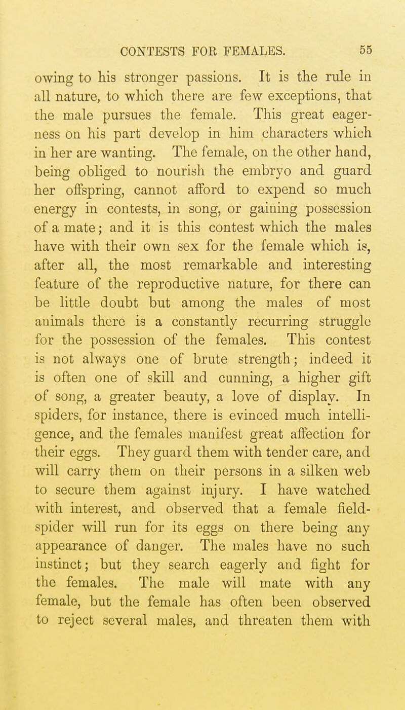 owing to his stronger passions. It is the rule in all nature, to which there are few exceptions, that the male pursues the female. This great eager- ness on his part develop in him characters which in her are wanting. The female, on the other hand, being obliged to nourish the embryo and guard her offspring, cannot afford to expend so much energy in contests, in song, or gaining possession of a mate; and it is this contest which the males have with their own sex for the female which is, after all, the most remarkable and interesting feature of the reproductive nature, for there can be little doubt but among the males of most animals there is a constantly recurring struggle for the possession of the females. This contest is not always one of brute strength; indeed it is often one of skill and cunning, a higher gift of song, a greater beauty, a love of display. In spiders, for instance, there is evinced much intelli- gence, and the females manifest great affection for their eggs. They guard them with tender care, and will carry them on their persons in a silken web to secure them against injury. I have watched with interest, and observed that a female field- spider will run for its eggs on there being any appearance of danger. The males have no such instinct; but they search eagerly and fight for the females. The male will mate with any female, but the female has often been observed to reject several males, and threaten them with