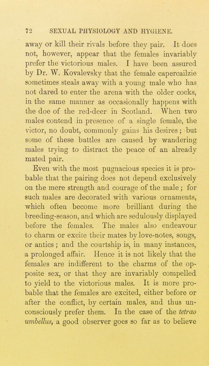 away or kill their rivals before they pair. It does not, however, appear that the females invariably prefer the victorious males. I have been assured by Dr. W. Kovalevsky that the female capercailzie sometimes steals away with a youug male who has not dared to enter the arena with the older cocks, in the same manner as occasionally happens with the doe of the red-deer in Scotland. When two males contend in presence of a single female, the victor, no doubt, commonly gains his desires; but some of these battles are caused by wandering males trying to distract the peace of an already mated pair. Even with the most pugnacious species it is pro- bable that the pairing does not depend exclusively on the mere strength and courage of the male ; for such males are decorated with various ornaments, which often become more brilliant during the breeding-season, and which are sedulously displayed before the females. The males also endeavour to charm or excite their mates by love-notes, songs, or antics ; and the courtship is, in many instances, a prolonged affair. Hence it is not likely that the females are indifferent to the charms of the op- posite sex, or that they are invariably compelled to yield to the victorious males. It is more pro- bable that the females are excited, either before or after the conflict, by certain males, and thus un- consciously prefer them. In the case of the tetrao umbellus, a good observer goes so far as to believe