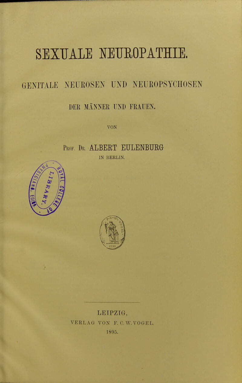 SEXUALE MTIEOPATHIE. GENITALE NEUROSEN UND NEUEOPSYCHOSEN DEE MÄNNER UND FRAUEN. VON Prof. Dr. ALBERT EULENBURG IN BERLIN. LEIPZIG, VERLAG VON F. O.W.VOGEL. 1895.