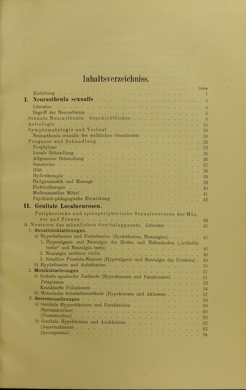 Inhaltsverzeichniss. Seite Einleitung 1 I. Neurasthenia sexiialis 4 Literatur 4 Begrifi' der Neurasthenie 5 Sexuale Neurasthenie. Geschichtliches 8 Aetiologie 10 Symptomatologie und Verlauf 19 Neurasthenia sexualis des weiblichen Geschlechts 30 Prognose und Behandlung 32 Prophylaxe 33 Locale Behandlung 30 Allgemeine Behandlung 36 Sanatorien 37 Diät 38 Hydrotherapie 3g Heilgymnastik und Massage 3g Elektrotherapie 40 Medicamentöse Mittel 41 Psychisch-pädagogische Einwirkung 42 II. Genitale Localnenrosen. Peripherische und spinoperipherische Sexualneurosen der Män- ner und Frauen 44 A. Neurosen des männlichen Genitalapparats. Literatur 45 1. Sensibilitätstörungen. a) Hyperästhesien und Parästhesien (Dysästhesien, Neuralgien) 45 1. Hyperalgesie und Neuralgie der Hoden und Nebenhoden („irritable testia und Neuralgia testis) 4(5 2. Neuralgia urethrae virilis 48 3. Sensitive Prostata-Neurose (Hyperalgesie und Neuralgie der Prostata) . 49 b) Hypästhesien und Anästhesien 50 2. Motilitätstörungen 51 a) Irritativ-spastische Zustände (Hyperkinesen und Parakinesen) 51 Priapismus 52 Krankhafte Pollutionen 54 b) Motorische Schwächezustände (Hypokinesen und Akinesen 57 3. Secretionstörungen 59 a) Genitale Hyperekkrisien und Parekkrisien 59 (Spermatorrhoe) 60 (Prostatorrhoe) 62 b) Genitale Hypekkrisien und Anekkrisien 03 (Aspermafcismus) gg (Azooapei-mie) «4