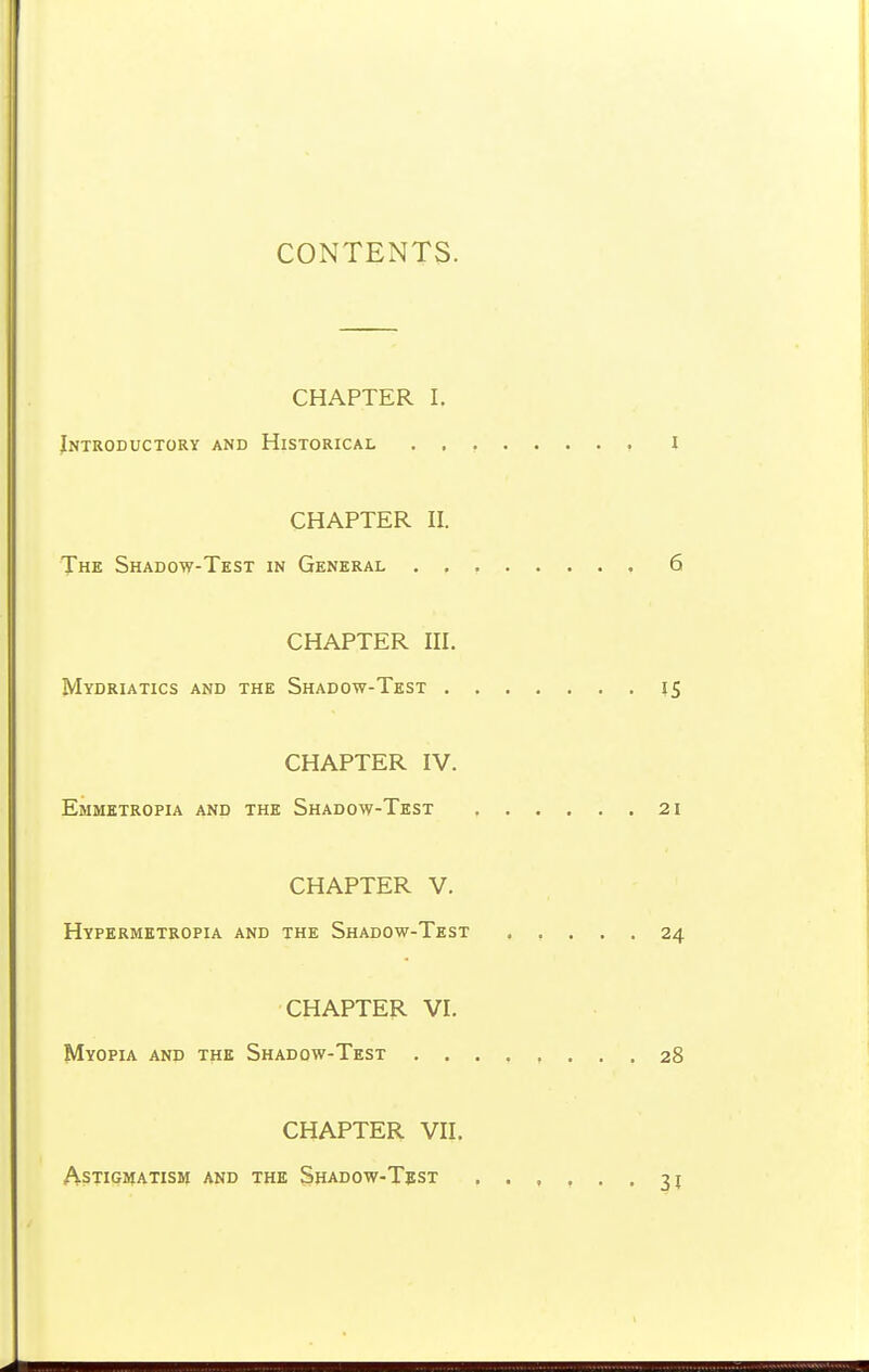 CONTENTS. CHAPTER I. Introductory and Historical i CHAPTER II. The Shadow-Test in General , 6 CHAPTER III. Mydriatics and the Shadow-Test 15 CHAPTER IV. Emmktropia and the Shadow-Test 21 CHAPTER V. Hypermktropia and the Shadow-Test 24 CHAPTER VI. Myopia and the Shadow-Test 28 CHAPTER VII. ASTIGHIATISM AND THE ShADOW-TeST 3J