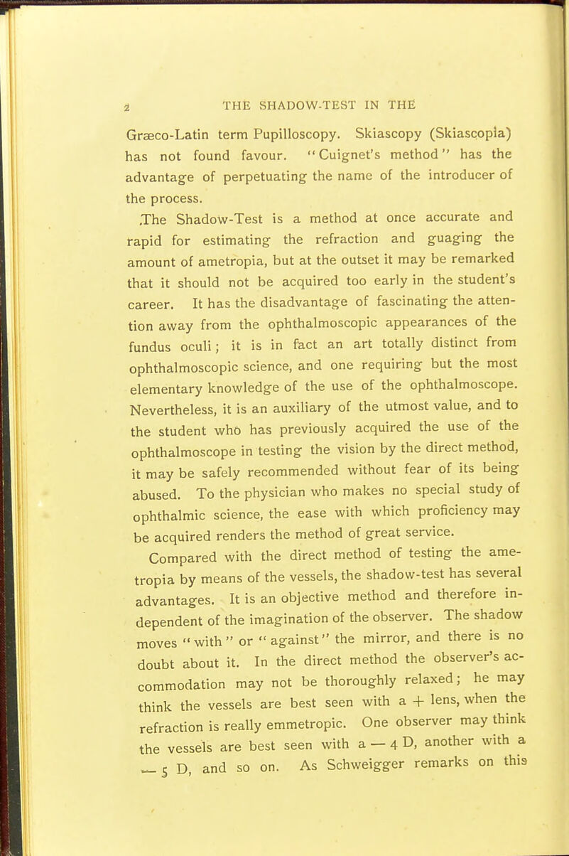 Grseco-Latin term Pupilloscopy. Skiascopy (Skiascopla) has not found favour. Cuignet's method has the advantage of perpetuating the name of the introducer of the process. .The Shadow-Test is a method at once accurate and rapid for estimating the refraction and guaging the amount of ametropia, but at the outset it may be remarked that it should not be acquired too early in the student's career. It has the disadvantage of fascinating the atten- tion away from the ophthalmoscopic appearances of the fundus oculi; it is in fact an art totally distinct from ophthalmoscopic science, and one requiring but the most elementary knowledge of the use of the ophthalmoscope. Nevertheless, it is an auxiliary of the utmost value, and to the student who has previously acquired the use of the ophthalmoscope in testing the vision by the direct method, it may be safely recommended without fear of its being abused. To the physician who makes no special study of ophthalmic science, the ease with which proficiency may be acquired renders the method of great service. Compared with the direct method of testing the ame- tropia by means of the vessels, the shadow-test has several advantages. It is an objective method and therefore in- dependent of the imagination of the observer. The shadow moves with or against the mirror, and there is no doubt about it. In the direct method the observer's ac- commodation may not be thoroughly relaxed; he may think the vessels are best seen with a + lens, when the refraction is really emmetropic. One observer may think the vessels are best seen with a - 4 D, another with a ^5 D, and so on. As Schweigger remarks on this