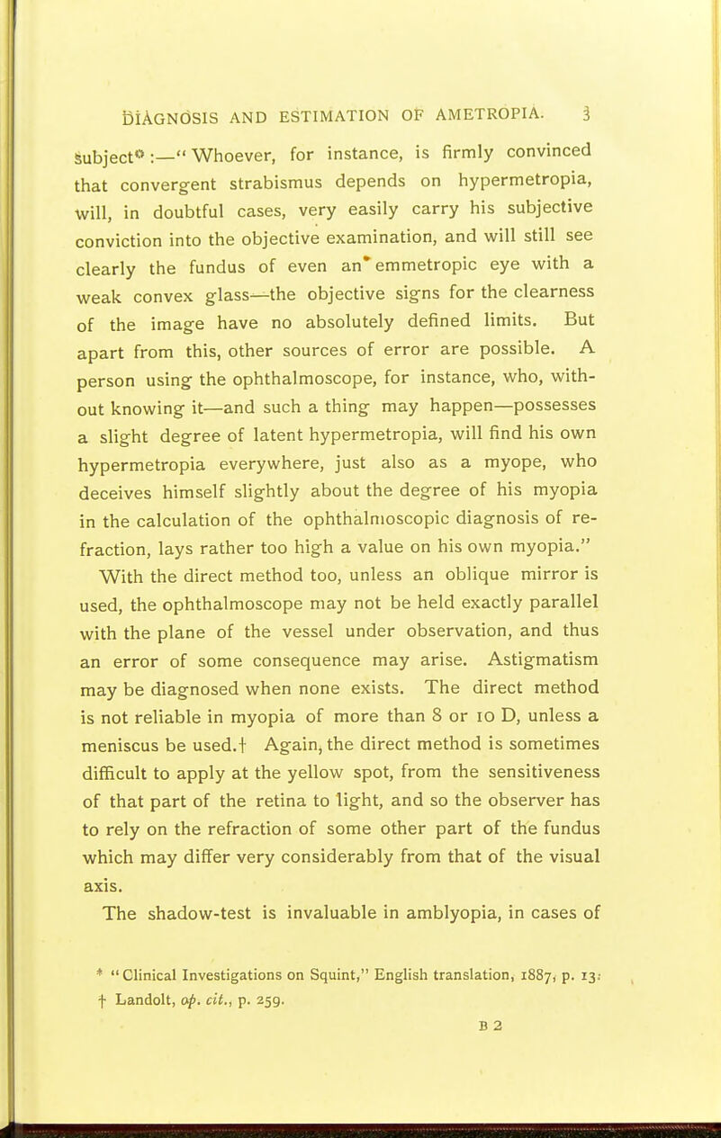 Subject* :— Whoever, for instance, is firmly convinced that convergent strabismus depends on hypermetropia, will, in doubtful cases, very easily carry his subjective conviction into the objective examination, and will still see clearly the fundus of even an* emmetropic eye with a weak convex glass—the objective signs for the clearness of the image have no absolutely defined limits. But apart from this, other sources of error are possible. A person using the ophthalmoscope, for instance, who, with- out knowing it—and such a thing may happen—possesses a slight degree of latent hypermetropia, will find his own hypermetropia everywhere, just also as a myope, who deceives himself slightly about the degree of his myopia in the calculation of the ophthalmoscopic diagnosis of re- fraction, lays rather too high a value on his own myopia. With the direct method too, unless an oblique mirror is used, the ophthalmoscope may not be held exactly parallel with the plane of the vessel under observation, and thus an error of some consequence may arise. Astigmatism may be diagnosed when none exists. The direct method is not reliable in myopia of more than 8 or lo D, unless a meniscus be used.! Again, the direct method is sometimes difficult to apply at the yellow spot, from the sensitiveness of that part of the retina to light, and so the observer has to rely on the refraction of some other part of the fundus which may differ very considerably from that of the visual axis. The shadow-test is invaluable in amblyopia, in cases of *  Clinical Investigations on Squint, English translation, 1887, p. 13; f Landolt, ap. cit., p. 259.