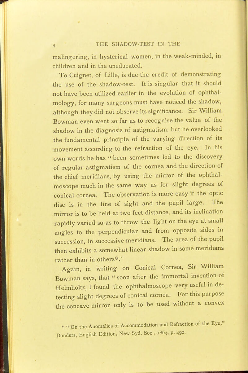 maling-ering-, in hysterical women, in the weak-minded, in children and in the uneducated. To Cuignet, of Lille, is due the credit of demonstrating the use of the shadow-test. It is singular that it should not have been utilized earlier in the evolution of ophthal- mology, for many surgeons must have noticed the shadow, although they did not observe its significance. Sir William Bowman even went so far as to recognise the value of the shadow in the diagnosis of astigmatism, but he overlooked the fundamental principle of the varying direction of its movement according to the refraction of the eye. In his own words he has  been sometimes led to the discovery of regular astigmatism of the cornea and the direction of the chief meridians, by using the mirror of the ophthal- moscope much in the same way as for shght degrees of conical cornea. The observation is more easy if the optic disc is in the line of sight and the pupil large. The mirror is to be held at two feet distance, and its inclination rapidly varied so as to throw the light on the eye at small angles to the perpendicular and from opposite sides in succession, in successive meridians. The area of the pupil then exhibits a somewhat linear shadow in some meridians rather than in others*. Again, in writing on Conical Cornea, Sir William Bowman says, that  soon after the immortal invention of Helmholtz, I found the ophthalmoscope very useful in de- tecting slight degrees of conical cornea. For this purpose the concave mirror only is to be used without a convex • » On the Anomalies of Accommodation and Refraction of the Eye, Bonders, English Edition, New Syd. Soc, 1864, p. 490-