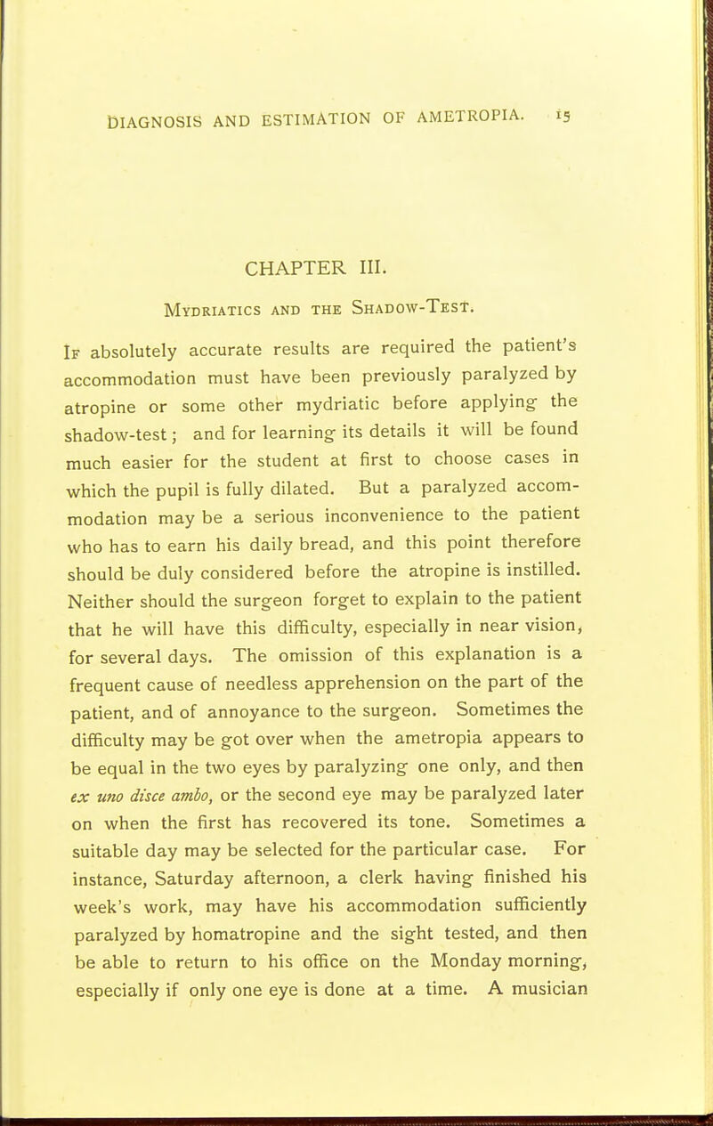 CHAPTER III. Mydriatics and the Shadow-Test. If absolutely accurate results are required the patient's accommodation must have been previously paralyzed by atropine or some other mydriatic before applying the shadow-test; and for learning its details it will be found much easier for the student at first to choose cases in which the pupil is fully dilated. But a paralyzed accom- modation may be a serious inconvenience to the patient who has to earn his daily bread, and this point therefore should be duly considered before the atropine is instilled. Neither should the surgeon forget to explain to the patient that he will have this difficulty, especially in near vision, for several days. The omission of this explanation is a frequent cause of needless apprehension on the part of the patient, and of annoyance to the surgeon. Sometimes the difficulty may be got over when the ametropia appears to be equal in the two eyes by paralyzing one only, and then ex uno disce amlo, or the second eye may be paralyzed later on when the first has recovered its tone. Sometimes a suitable day may be selected for the particular case. For instance, Saturday afternoon, a clerk having finished his week's work, may have his accommodation sufficiently paralyzed by homatropine and the sight tested, and then be able to return to his office on the Monday morning, especially if only one eye is done at a time. A musician