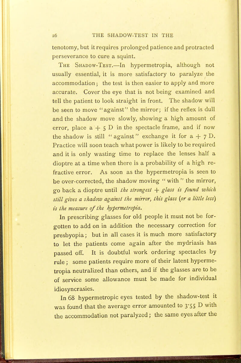 tenotomy, but it requires prolonged patience and protracted perseverance to cure a squint. The Shadow-Test.—In hypermetropia, although not usually essential, it is more satisfactory to paralyze the accommodation; the test is then easier to apply and more accurate. Cover the eye that is not being examined and tell the patient to look straight in front. The shadovif will be seen to move against the mirror; if the reflex is dull and the shadow move slowly, showing a high amount of error, place a + 5 D in the spectacle frame, and if now the shadow is still  against exchange it for a + 7 D. Practice will soon teach what power is likely to be required and it is only wasting time to replace the lenses half a dioptre at a time when there is a probability of a high re- fractive error. As soon as the hypermetropia is seen to be over-corrected, the shadow moving  with  the mirror, go back a dioptre until the strongest 4- glass is found which still gives a shadow against the mirror, this glass {or a little less) is the measure of the hypermetropia. In prescribing glasses for old people it must not be for- gotten to add on in addition the necessary correction for presbyopia; but in all cases it is much more satisfactory to let the patients come again after the mydriasis has passed off. It is doubtful work ordering spectacles by rule; some patients require more of their latent hyperme- tropia neutralized than others, and if the glasses are to be of service some allowance must be made for individual idiosyncrasies. In 68 hypermetropic eyes tested by the shadow-test it was found that the average error amounted to 3-55 D with the accommodation not paralyzed; the same eyes after the