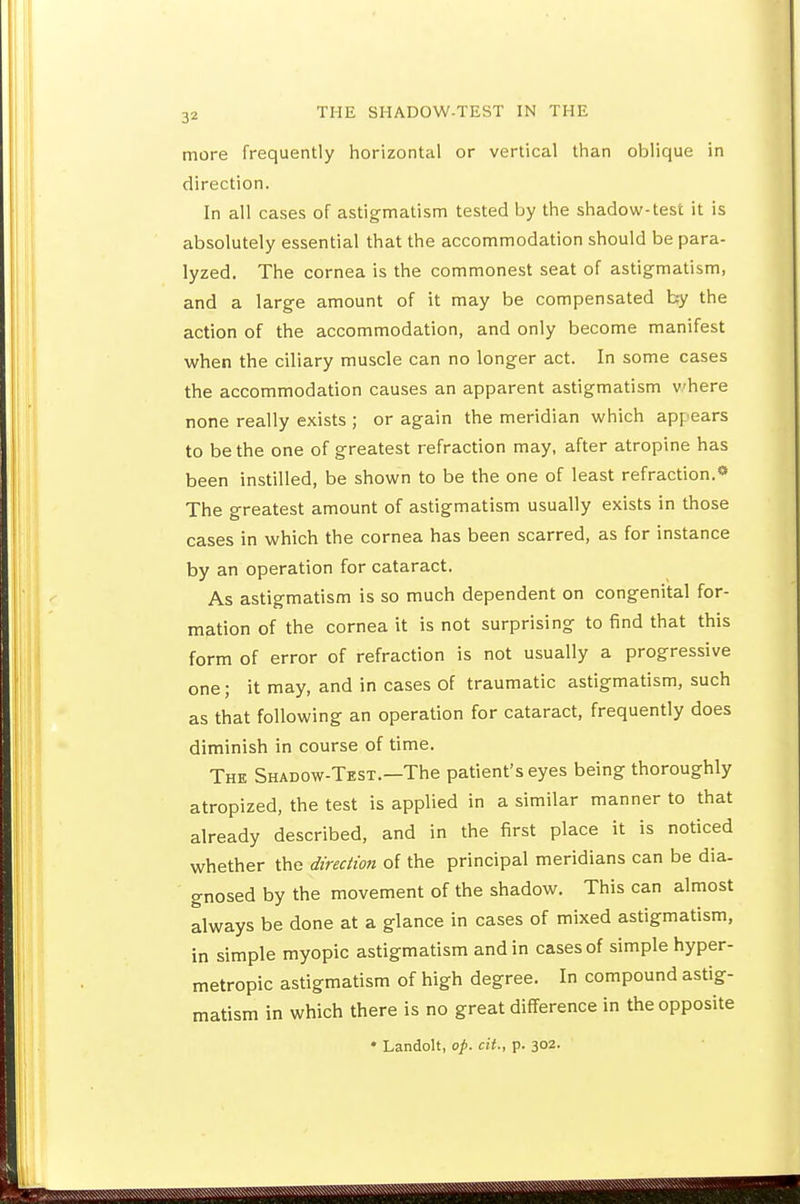 more frequently horizontal or vertical tlnan oblique in direction. In all cases of astigmatism tested by the shadow-test it is absolutely essential that the accommodation should be para- lyzed. The cornea is the commonest seat of astigmatism, and a large amount of it may be compensated by the action of the accommodation, and only become manifest when the ciliary muscle can no longer act. In some cases the accommodation causes an apparent astigmatism vhere none really exists ; or again the meridian which appears to be the one of greatest refraction may, after atropine has been instilled, be shown to be the one of least refraction.» The greatest amount of astigmatism usually exists in those cases in which the cornea has been scarred, as for instance by an operation for cataract. As astigmatism is so much dependent on congenital for- mation of the cornea it is not surprising to find that this form of error of refraction is not usually a progressive one; it may, and in cases of traumatic astigmatism, such as that following an operation for cataract, frequently does diminish in course of time. The Shadow-Test.—The patient's eyes being thoroughly atropized, the test is applied in a similar manner to that already described, and in the first place it is noticed whether the direction of the principal meridians can be dia- gnosed by the movement of the shadow. This can almost always be done at a glance in cases of mixed astigmatism, in simple myopic astigmatism and in cases of simple hyper- metropic astigmatism of high degree. In compound astig- matism in which there is no great difference in the opposite • Landolt, op. cit., p. 302.