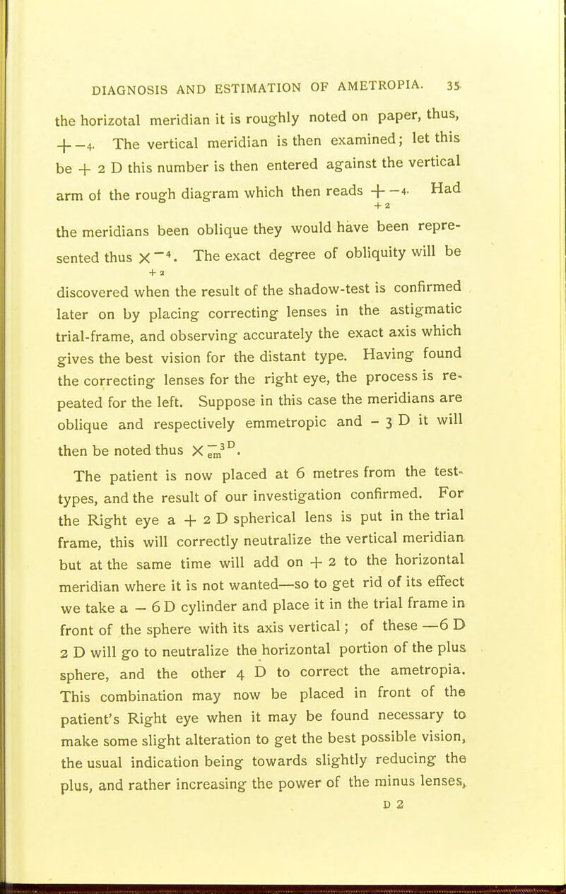 the horizotal meridian it is roughly noted on paper, thus, + -4. The vertical meridian is then examined; let this be + 2 D this number is then entered against the vertical arm ot the rough diagram which then reads + -4- Had the meridians been oblique they would have been repre- sented thus The exact degree of obliquity will be discovered when the result of the shadow-test is confirmed later on by placing correcting lenses in the astigmatic trial-frame, and observing accurately the exact axis which gives the best vision for the distant type. Having found the correcting lenses for the right eye, the process is re- peated for the left. Suppose in this case the meridians are oblique and respectively emmetropic and - 3 D it will then be noted thus X The patient is now placed at 6 metres from the test- types, and the result of our investigation confirmed. For the Right eye a -}- 2 D spherical lens is put in the trial frame, this will correctly neutralize the vertical meridian but at the same time will add on + 2 to the horizontal meridian where it is not wanted—so to get rid of its effect we take a - 6 D cylinder and place it in the trial frame in front of the sphere with its axis vertical; of these —6 D 2 D will go to neutralize the horizontal portion of the plus sphere, and the other 4 D to correct the ametropia. This combination may now be placed in front of the patient's Right eye when it may be found necessary to make some slight alteration to get the best possible vision, the usual indication being towards slightly reducing the plus, and rather increasing the power of the minus lenses»