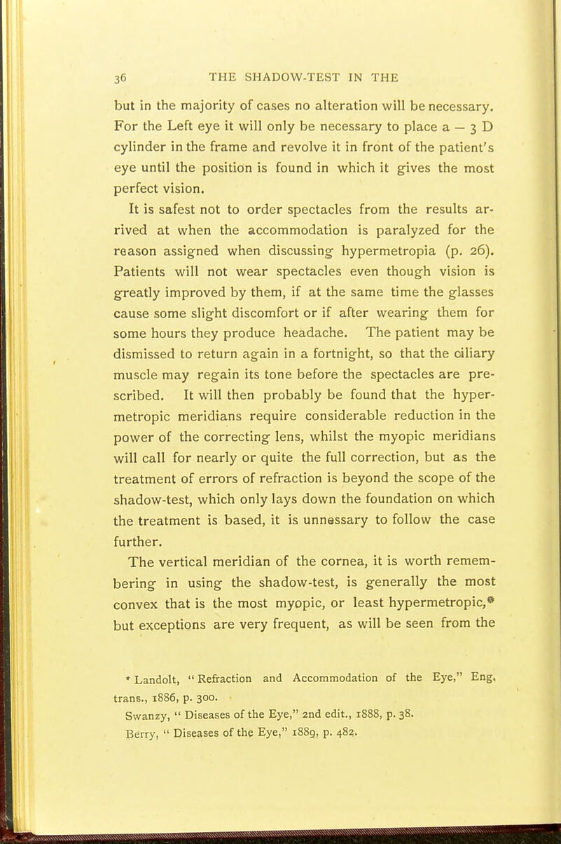 but in the majority of cases no alteration will be necessary. For the Left eye it will only be necessary to place a — 3 D cylinder in the frame and revolve it in front of the patient's eye until the position is found in which it gives the most perfect vision. It is safest not to order spectacles from the results ar- rived at when the accommodation is paralyzed for the reason assigned when discussing hypermetropia (p. 26). Patients will not wear spectacles even though vision is greatly improved by them, if at the same time the glasses cause some slight discomfort or if after wearing them for some hours they produce headache. The patient may be dismissed to return again in a fortnight, so that the dliary muscle may regain its tone before the spectacles are pre- scribed. It will then probably be found that the hyper- metropic meridians require considerable reduction in the power of the correcting lens, whilst the myopic meridians will call for nearly or quite the full correction, but as the treatment of errors of refraction is beyond the scope of the shadow-test, which only lays down the foundation on which the treatment is based, it is unnassary to follow the case further. The vertical meridian of the cornea, it is worth remem- bering in using the shadow-test, is generally the most convex that is the most myopic, or least hypermetropic,* but exceptions are very frequent, as will be seen from the * Landolt,  Refraction and Accommodation of the Eye, Eng. trans., 1886, p. 300. Swanzy,  Diseases of the Eye, 2nd edit., 1888, p. 38. Berry,  Diseases of the Eye, 1889, p. 483.