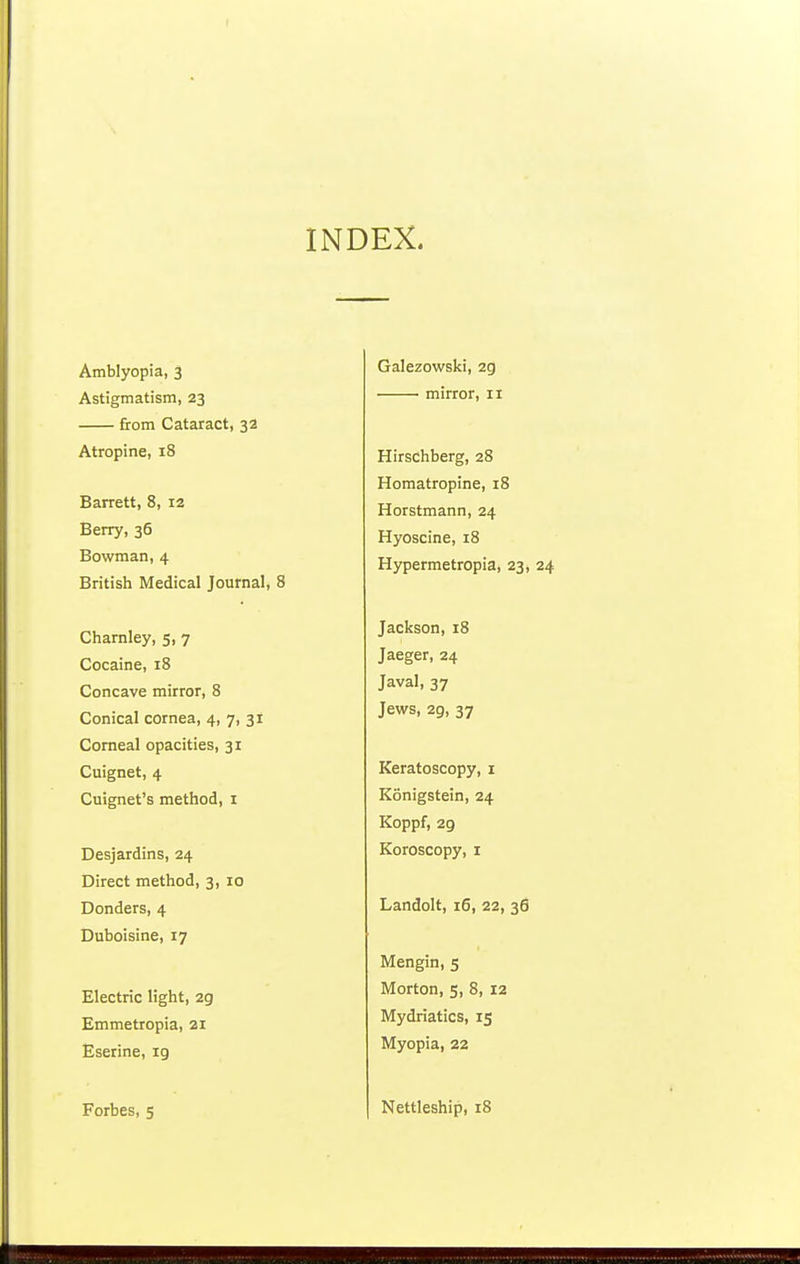 INDEX. Amblyopia, 3 Astigmatism, 23 from Cataract, 32 Atropine, 18 Barrett, 8, 12 Berry, 36 Bowman, 4 British Medical Journal, 8 Charnley, 5, 7 Cocaine, 18 Concave mirror, 8 Conical cornea, 4, 7, 31 Corneal opacities, 31 Cuignet, 4 Cuignet's method, I Desjardins, 24 Direct method, 3, 10 Donders, 4 Duboisine, 17 Electric light, 29 Emmetropia, 21 Eserine, ig Forbes, 5 Galezowski, 2g • mirror, 11 Hirschberg, 28 Homatropine, 18 Horstmann, 24 Hyoscine, 18 Hypermetropia, 23, 24 Jackson, 18 Jaeger, 24 Javal, 37 Jews, 29, 37 Keratoscopy, i Konigstein, 24 Koppf, 29 Koroscopy, 1 Landolt, 16, 22, 36 Mengin, 5 Morton, 5, 8, 12 Mydriatics, 15 Myopia, 22 Nettleship, 18