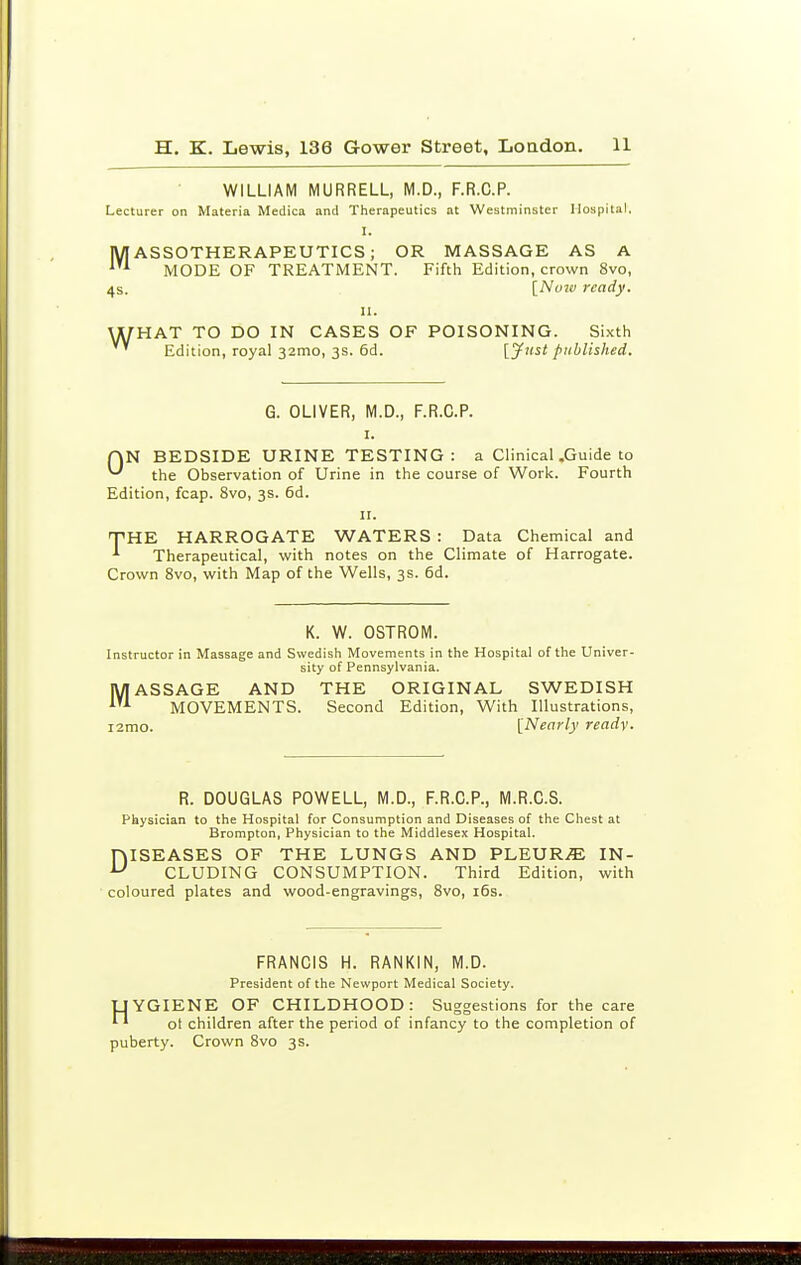 WILLIAM MURRELL, M.D., F.R.C.P. Lecturer on Materia Medica and Therapeutics at Westminster Hospital. I. ASSOTHERAPEUTICS; OR MASSAGE AS A MODE OF TREATMENT. Fifth Edition, crown 8vo, 4s. [No7v ready. II. U/HAT TO DO IN CASES OF POISONING. Sixth ' Edition, royal 32mo, 3S. 6d. [Just published. G. OLIVER, M.D., F.R.C.P. I. rjN BEDSIDE URINE TESTING: a Clinical .Guide to ^ the Observation of Urine in the course of Work. Fourth Edition, fcap. 8vo, 3s. 6d. II. THE HARROGATE WATERS : Data Chemical and ^ Therapeutical, with notes on the Climate of Harrogate. Crown 8vo, with Map of the Wells, 3s. 6d. K. W. OSTROM. Instructor in Massage and Swedish Movements in the Hospital of the Univer- sity of Pennsylvania. MASSAGE AND THE ORIGINAL SWEDISH MOVEMENTS. Second Edition, With Illustrations, i2mo. [Nearly readv. R. DOUGLAS POWELL, M.D., F.R.C.P., M.R.C.S. Physician to the Hospital for Consumption and Diseases of the Chest at Brompton, Physician to the Middlesex Hospital. niSEASES OF THE LUNGS AND PLEUR.E IN- ^ CLUDING CONSUMPTION. Third Edition, with coloured plates and wood-engravings, 8vo, i6s. FRANCIS H. RANKIN, M.D. President of the Newport Medical Society. LjYGIENE OF CHILDHOOD: Suggestions for the care ^ ' ot children after the period of infancy to the completion of puberty. Crown 8vo 3s.