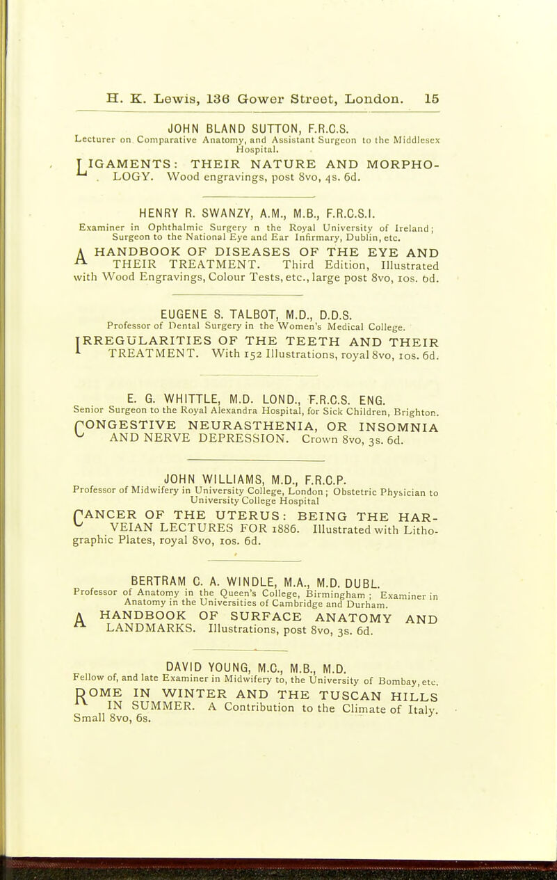 JOHN BLAND SUTTON, F.R.C.S. Lecturer on Comparative Anatomy, and Assistant Surgeon to the Middlesex Hospital. T IGAMENTS: THEIR NATURE AND MORPHO- . LOGY. Wood engravings, post 8vo, ifs. 6d. HENRY R. SWANZY, A.M., M.B., F.R.C.S.I. Examiner in Ophthalmic Surgery n the Royal University of Ireland; Surgeon to the National Eye and Ear Infirmary, Dublin, etc. A HANDBOOK OF DISEASES OF THE EYE AND THEIR TREATMENT. Third Edition, Illustrated with Wood Engravings, Colour Tests, etc., large post 8vo, los. od. EUGENE S. TALBOT, M.D., D.D.S. Professor of Dental Surgery in the Women's Medical College. IRREGULARITIES OF THE TEETH AND THEIR i TREATMENT. With 152 Illustrations, royal 8vo, los. 6d. E. G. WHITTLE, M.D. LOND., F.R.C.S. ENG. Senior Surgeon to the Royal Alexandra Hospital, for Sick Children, Brighton. PONGESTIVE NEURASTHENIA, OR INSOMNIA ^ AND NERVE DEPRESSION. Crown 8vo, 3s. 6d. JOHN WILLIAMS, M.D., F.R.C.P. Professor of Midwifery in University College, London ; Obstetric Physician to University College Hospital PANCER OF THE UTERUS: BEING THE HAR- ^ VEI.AN LECTURES FOR 1886. Illustrated with Litho- graphic Plates, royal 8vo, los. 6d. BERTRAM C. A. WINDLE, M.A., M.D. DUBL. Professor of Anatomy in the Queen's College, Birmingham ; Examiner in Anatomy in the Universities of Cambridge and Durham. A HANDBOOK OF SURFACE ANATOMY AND LANDMARKS. Illustrations, post 8vo, 3s. 6d. DAVID YOUNG, M.C., M.B., M.D. Fellow of, and late Examiner in Midwifery to, the University of Bombay, etc. DOME IN WINTER AND THE TUSCAN HILLS IN SUMMER. A Contribution to the Climate of Italy Small 8vo, 6s. ^