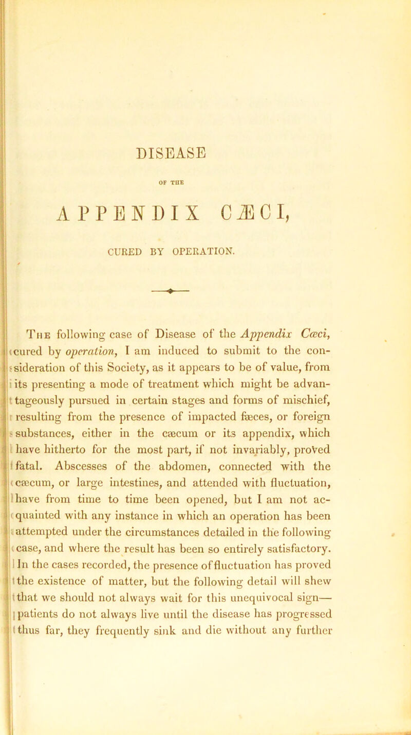 DISEASE OP TDB APPENDIX CiBCI, CURED BY OPERATION. ♦ The following case of Disease of ihe Appendix Cceci, (Cured by operation, I am induced to submit to the con- ssideration of this Society, as it appears to be of value, from i its presenting a mode of treatment which might be advan- t tageously pursued in certain stages and forms of mischief, r resulting from the presence of impacted feces, or foreign s substances, either in the caecum or its appendix, which I have hitherto for the most part, if not invariably, proved f fatal. Abscesses of the abdomen, connected with the (caecum, or large intestines, and attended with fluctuation, lhave from time to time been opened, but I am not ac- j(quainted with any instance in which an operation has been i attempted under the circumstances detailed in the following (case, and where the result has been so entirely satisfactory. 1 In the cases recorded, the presence of fluctuation has proved it the existence of matter, but the following detail will shew tthat we should not always wait for this unequivocal sign— I patients do not always live until the disease has progressed It thus far, they frequently sink and die without any further