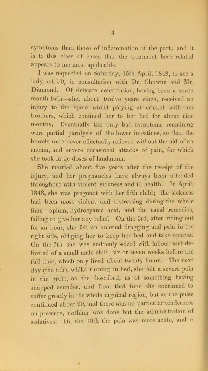 symptoms than those of inflammation of the part; and it is to this class of cases that the treatment here related appears to me most applicable. I was requested on Saturday, 15th April, 1848, to see a lady, get. 30, in consultation with Dr. Chowne and Mr. Diamond, Of delicate constitution, having been a seven month twin—she, about twelve years since, received an injury to the spine whilst playing at cricket with her brothers, which confined her to her bed for about nine months. Eventually the only bad symptoms remaining were partial paralysis of the lower intestines, so that the bowels were never effectually relieved w'ithout the aid of an enema, and severe occasional attacks of pain, for which she took large doses of laudanum. She married about five years after the receipt of the injury, and her pregnancies have always been attended throughout with violent sickness and ill health. In April, 1848, she was pregnant with her fifth child; the sickness had been most violent and distressing during the wdiole time—opium, hydrocyanic acid, and the usual remedies, failing to give her any relief. On the 3rd, after riding out for an hour, she felt an unusual dragging and pain in the right side, obliging her to keep her bed and take opiates. On the 7th she w'as suddenly seized with labour and de- livered of a small male child, six or seven weeks before the full time, which only lived about twenty hours. The next day (the 8th), whilst turning in bed, she felt a severe pain in the groin, as she described, as of something having snapped asunder, and from that time she continued to suffer greatly in the whole inguinal region, but as the pulse continued about 90, and there was no particular tenderness on pressure, nothing was done but the adininistiation of sedatives. On the 10th the pain was more acute, and a