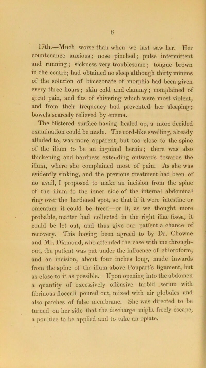 17th.—Much worse than when we last saw her. Her countenance anxious; nose pinched; pulse intermittent and running ; sickness very troublesome ; tongue brown in the centre; had obtained no sleep although thirty minims of the solution of bimeconate of morphia had been given every three hours; skin cold and clammy; complained of great pain, and fits of shivering which were most violent, and from their frequency had prevented her sleeping; bowels scarcely relieved by enema. The blistered surface having healed up, a more decided examination could be made. The cord-like swelling, already alluded to, was more apparent, but too close to the spine of the ilium to be an inguinal hernia; there was also thickening and hardness extending outwards towards the ilium, where she complained most of pain. As she was evidently sinking, and the previous treatment had been of no avail, I proposed to make an incision from the spine of the ilium to the inner side of the internal abdominal ring over the hardened spot, so that if it were intestine or omentum it could be freed—or if, as we thought more probable, matter had collected in the right iliac fossa, it could be let out, and thus give our patient a chance of recovery. This having been agreed to by Dr. Chowne and Mr. Diamond, who attended the case with me through- out, the patient was put under the influence of chloroform, and an incision, about four inches long, made inwards from the spine of the. ilium above Poupart’s ligament, but as close to it as possible. Upon opening into the abdomen a quantity of excessively offensive turbid .serum with fibrinous flocculi poured out, mixed with air globules and also patches of false membrane. She was directed to be turned on her side that the discharge might freely escape, a poultice to be apjilied and to take an ojiiate.