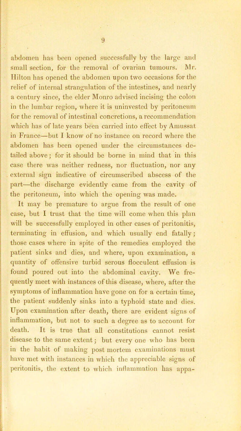 abdomen has been opened successfully by the large and small section, for the removal of ovarian tumours, blr. Hilton has opened the abdomen upon two occasions for the relief of internal strangulation of the intestines, and nearly a centtiry since, the elder Monro advised incising the colon in the lumbar region, where it is uninvested by peritoneum for the removal of intestinal concretions, a recommendation which has of late years been carried into effect by Amussat in France—but I know of no instance on record where the abdomen has been opened under the cireumstances de- tailed above; for it should be borne in mind that in this case there was neither redness, nor fluctuation, nor any . external sign indicative of circumscribed abscess of the part—the discharge evidently came from the cavity of the peritoneum, into which the opening was made. It may be premature to argue from the result of one case, but I trust that the time will come when this plan will be successfully employed in other cases of peritonitis, terminating in effusion, and which usually end fatally; those cases where in spite of the remedies employed the patient sinks and dies, and where, upon examination, a quantity of offensive turbid serous flocculent effusion is found poured out into the abdominal cavity. We fre- quently meet with instances of this disease, where, after the symptoms of inflammation have gone on for a certain time, the patient suddenly sinks into a typhoid state and dies. Upon examination after death, there are evident signs of inflammation, but not to such a degree as to aecount for death. It is true that all constitutions cannot resist disease to the same extent; but every one who has been I in the habit of making post mortem examinations must jj have met with instances in which the appreciable signs of peritonitis, the extent to which inflammation has appa-