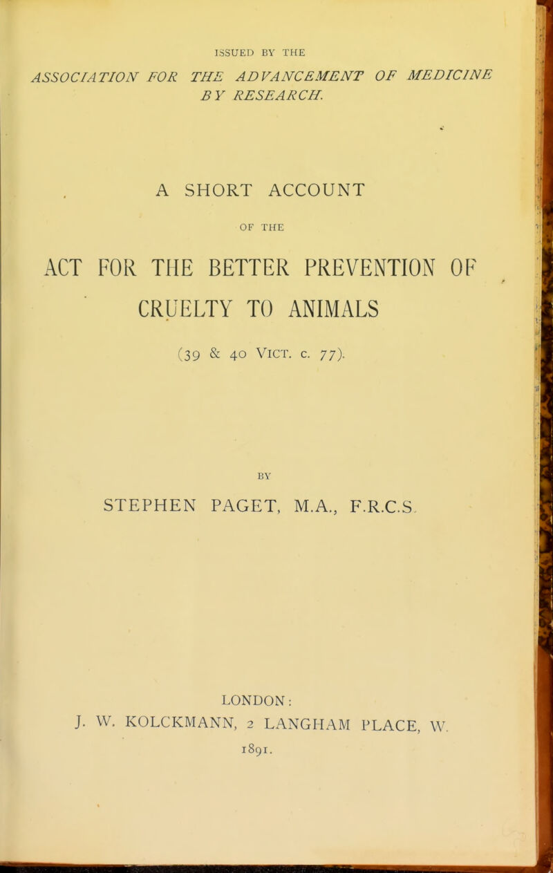 ISSUED BV THE ASSOCIATION FOR THE ADVANCEMENT OF MEDICINE BY RESEARCH. A SHORT ACCOUNT OF THE ACT FOR THE BETTER PREVENTION OF CRUELTY TO ANIMALS (39 & 40 Vict. c. 77). BY STEPHEN PAGET, M.A., F.R.C.S. LONDON: J. W. KOLCKMANN, 2 LANGHAM FLACK, W. 1891.