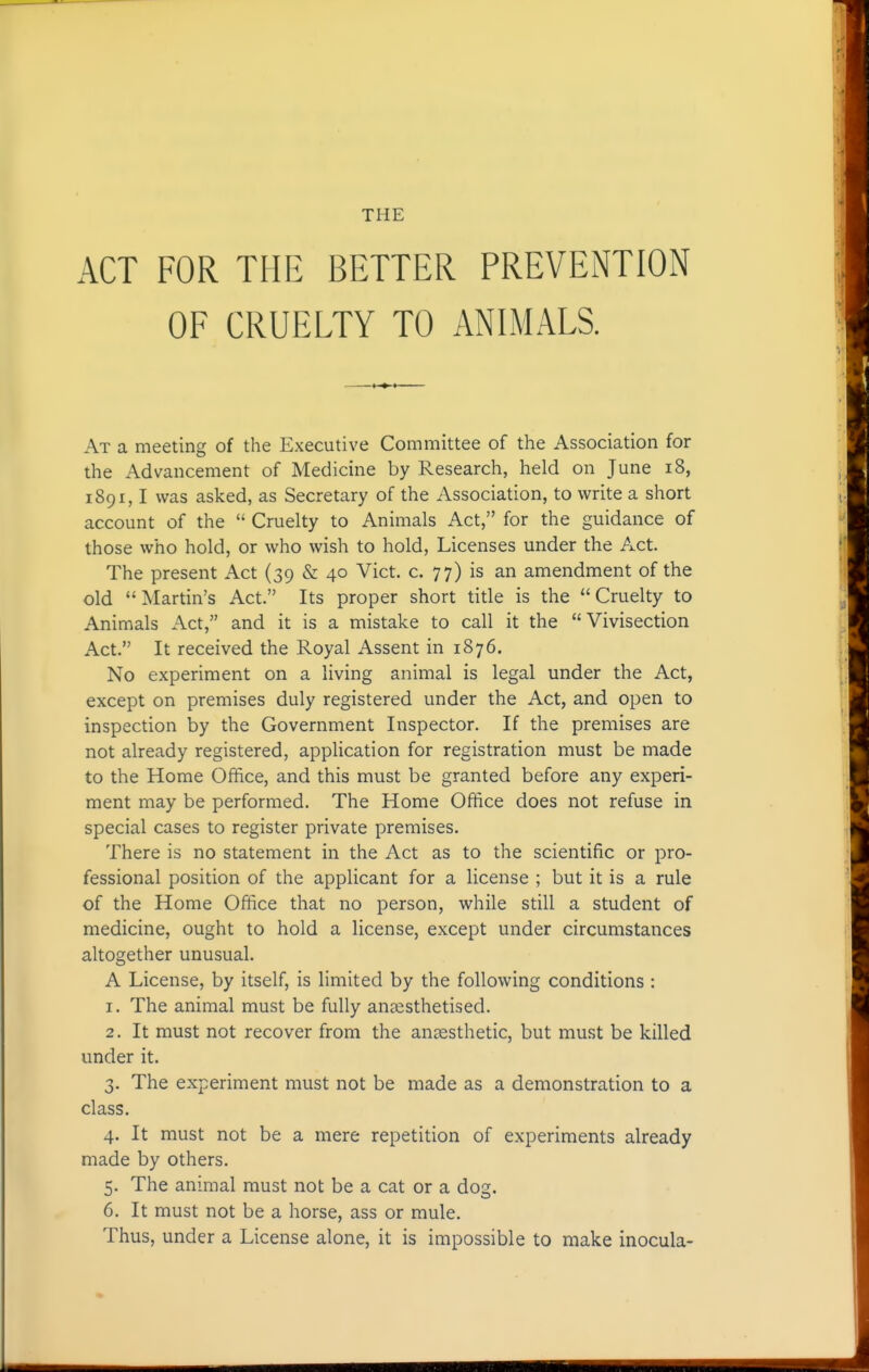 THE ACT FOR THE BETTER PREVENTION OF CRUELTY TO ANIMALS. At a meeting of the Executive Committee of the Association for the Advancement of Medicine by Research, held on June i8, 1891,1 was asked, as Secretary of the Association, to write a short account of the  Cruelty to Animals Act, for the guidance of those who hold, or who wish to hold. Licenses under the Act. The present Act (39 & 40 Vict. c. 77) is an amendment of the old Martin's Act. Its proper short title is the Cruelty to Animals Act, and it is a mistake to call it the Vivisection Act. It received the Royal Assent in 1876. No experiment on a living animal is legal under the Act, except on premises duly registered under the Act, and open to inspection by the Government Inspector. If the premises are not already registered, application for registration must be made to the Home Office, and this must be granted before any experi- ment may be performed. The Home Office does not refuse in special cases to register private premises. There is no statement in the Act as to the scientific or pro- fessional position of the applicant for a license ; but it is a rule of the Home Office that no person, while still a student of medicine, ought to hold a license, except under circumstances altogether unusual. A License, by itself, is limited by the following conditions : 1. The animal must be fully anaesthetised. 2. It must not recover from the anaesthetic, but must be killed under it. 3. The experiment must not be made as a demonstration to a class. 4. It must not be a mere repetition of experiments already made by others. 5. The animal must not be a cat or a dog. 6. It must not be a horse, ass or mule. Thus, under a License alone, it is impossible to make inocula-