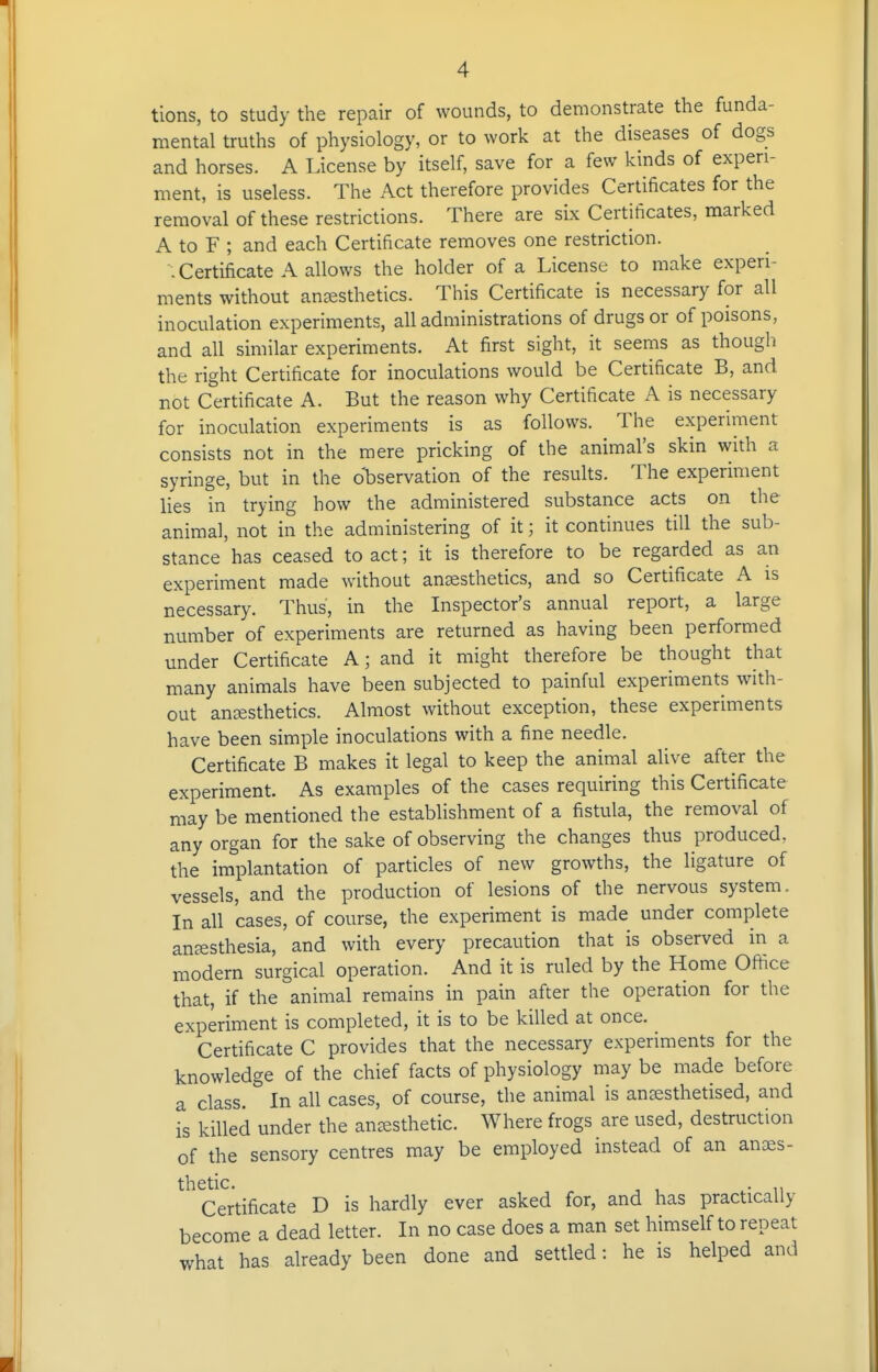 tions, to study the repair of wounds, to demonstrate the funda- mental truths of physiology, or to work at the diseases of dogs and horses. A License by itself, save for a few kinds of experi- ment, is useless. The Act therefore provides Certificates for the removal of these restrictions. There are six Certificates, marked A to F ; and each Certificate removes one restriction. . Certificate A allows the holder of a License to make experi- ments without ansesthetics. This Certificate is necessary for all inoculation experiments, all administrations of drugs or of poisons, and all similar experiments. At first sight, it seems as though the right Certificate for inoculations would be Certificate B, and not Certificate A. But the reason why Certificate A is necessary for inoculation experiments is as follows. The experiment consists not in the mere pricking of the animal's skin with a syringe, but in the ol)servation of the results. The experiment lies in trying how the administered substance acts on the animal, not in the administering of it; it continues till the sub- stance has ceased to act; it is therefore to be regarded as an experiment made without ansesthetics, and so Certificate A is necessary. Thus, in the Inspector's annual report, a large number of experiments are returned as having been performed under Certificate A; and it might therefore be thought that many animals have been subjected to painful experiments with- out anaesthetics. Almost without exception, these experiments have been simple inoculations with a fine needle. Certificate B makes it legal to keep the animal alive after the experiment. As examples of the cases requiring this Certificate may be mentioned the establishment of a fistula, the removal of any organ for the sake of observing the changes thus produced, the implantation of particles of new growths, the ligature of vessels, and the production of lesions of the nervous system. In all cases, of course, the experiment is made under complete anesthesia, and with every precaution that is observed in a modern surgical operation. And it is ruled by the Home Oftice that, if the animal remains in pain after the operation for the experiment is completed, it is to be killed at once. Certificate C provides that the necessary experiments for the knowledge of the chief facts of physiology may be made before a class. In all cases, of course, the animal is anaesthetised, and is killed under the anaesthetic. Where frogs are used, destruction of the sensory centres may be employed instead of an anaes- thetic. ^ , , ... Certificate D is hardly ever asked for, and has practically become a dead letter. In no case does a man set himself to repeat what has already been done and settled: he is helped and