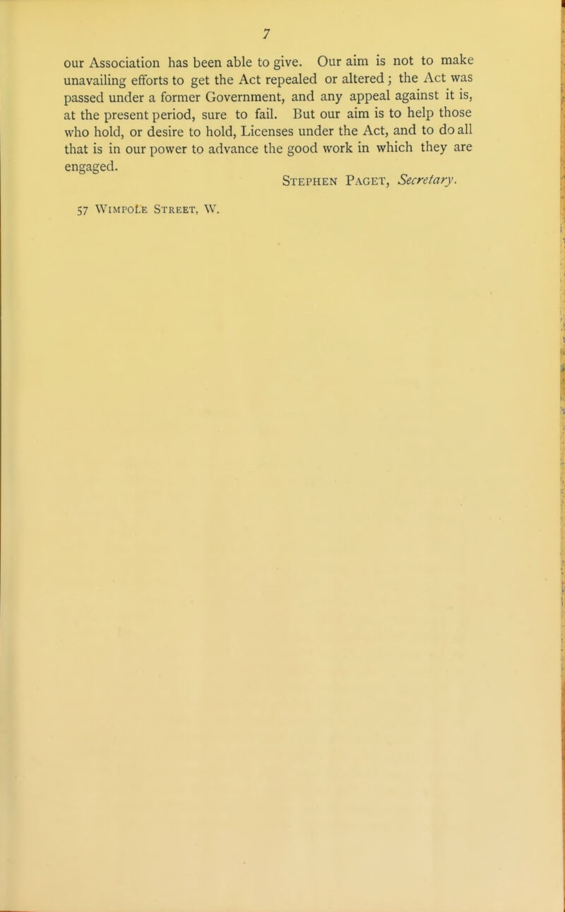 our Association has been able to give. Our aim is not to make unavailing efforts to get the Act repealed or altered ] the Act was passed under a former Government, and any appeal against it is, at the present period, sure to fail. But our aim is to help those who hold, or desire to hold, Licenses under the Act, and to do all that is in our power to advance the good work in which they are engaged. Stephen Paget, Secretary. 57 WiMPOtE Street, W.