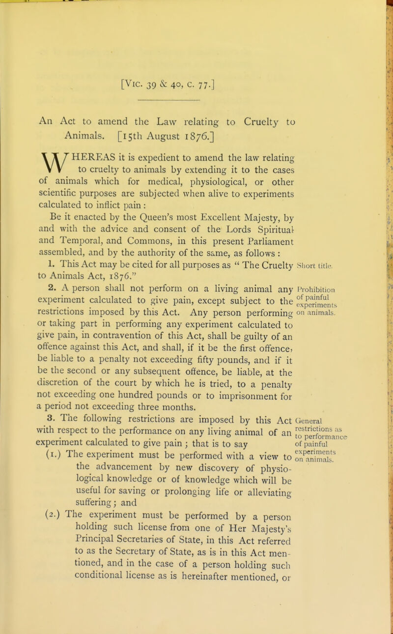 [Vic. 39 & 40, c. 77.] An Act to amend the Law relating to Cruelty to Animals. [15th August 1876.] WHEREAS it is expedient to amend the law relating to cruelty to animals by extending it to the cases of animals which for medical, physiological, or other scientific purposes are subjected when alive to experiments calculated to inflict pain : Be it enacted by the Queen's most Excellent Majesty, by and with the advice and consent of the Lords Spiritual and Temporal, and Commons, in this present Parliament assembled, and by the authority of the same, as follows : 1. This Act may be cited for all purposes as  The Cruelty short title, to Animals Act, 1876. 2. A person shall not perform on a living animal any Prohibition experiment calculated to give pain, except subject to the f^^^lj^lL^ restrictions imposed by this Act. Any person performing on animals, or taking part in performing any experiment calculated to give pain, in contravention of this Act, shall be guilty of an offence against this Act, and shall, if it be the first offence, be liable to a penalty not exceeding fifty pounds, and if it be the second or any subsequent offence, be liable, at the discretion of the court by which he is tried, to a penalty not exceeding one hundred pounds or to imprisonment for a period not exceeding three months. 3. The following restrictions are imposed by this Act General with respect to the performance on any living animal of an -'•'^ ° to pertormanc( experiment calculated to give pain ; that is to say of painful (i.) The experiment must be performed with a view to l7anh!yT£ the advancement by new discovery of physio- logical knowledge or of knowledge which will be useful for saving or prolonging life or alleviating suffering; and (2.) The experiment must be performed by a person holding such license from one of Her Majesty's Principal Secretaries of State, in this Act referred to as the Secretary of State, as is in this Act men- tioned, and in the case of a person holding such conditional license as is hereinafter mentioned, or