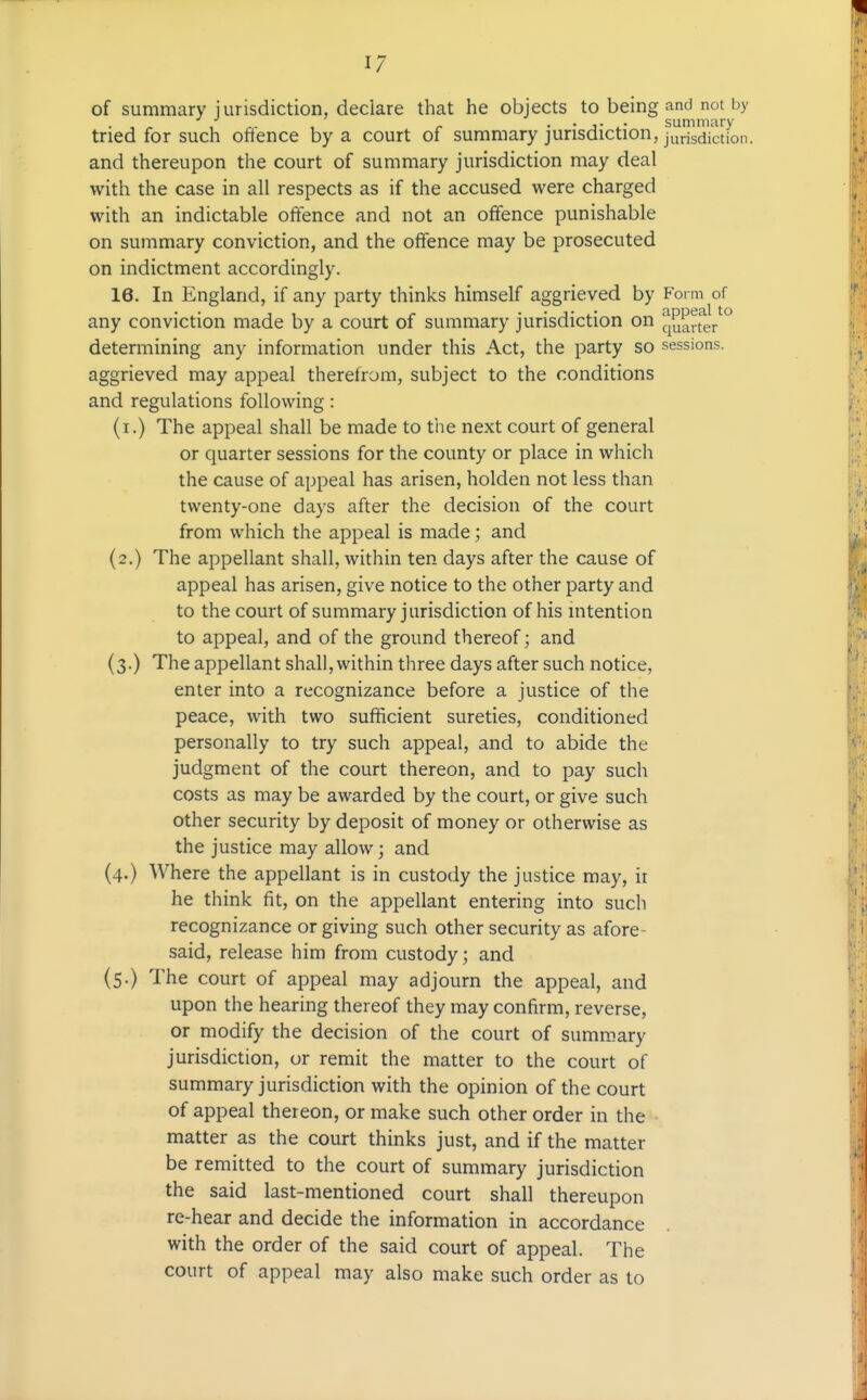 of summary jurisdiction, declare that he objects to being and not by . , ^ , „- , ^ • • J- summary tried for such ofience by a court of summary jurisdiction, jurisdiction. and thereupon the court of summary jurisdiction may deal with the case in all respects as if the accused were charged with an indictable offence and not an offence punishable on summary conviction, and the offence may be prosecuted on indictment accordingly. 16. In England, if any party thinks himself aggrieved by Form of any conviction made by a court of summary jurisdiction on quart^eV° determining any information under this Act, the party so sessions, aggrieved may appeal therefrom, subject to the conditions and regulations following: (i.) The appeal shall be made to the next court of general or quarter sessions for the county or place in which the cause of appeal has arisen, holden not less than twenty-one days after the decision of the court from which the appeal is made; and (2.) The appellant shall, within ten days after the cause of appeal has arisen, give notice to the other party and to the court of summary jurisdiction of his intention to appeal, and of the ground thereof; and (3.) The appellant shall, within three days after such notice, enter into a recognizance before a justice of the peace, with two sufficient sureties, conditioned personally to try such appeal, and to abide the judgment of the court thereon, and to pay such costs as may be awarded by the court, or give such other security by deposit of money or otherwise as the justice may allow; and (4.) Where the appellant is in custody the justice may, ii he think fit, on the appellant entering into such recognizance or giving such other security as afore- said, release him from custody; and (5.) The court of appeal may adjourn the appeal, and upon the hearing thereof they may confirm, reverse, or modify the decision of the court of summary jurisdiction, or remit the matter to the court of summary jurisdiction with the opinion of the court of appeal thereon, or make such other order in the matter as the court thinks just, and if the matter be remitted to the court of summary jurisdiction the said last-mentioned court shall thereupon re-hear and decide the information in accordance with the order of the said court of appeal. The court of appeal may also make such order as to