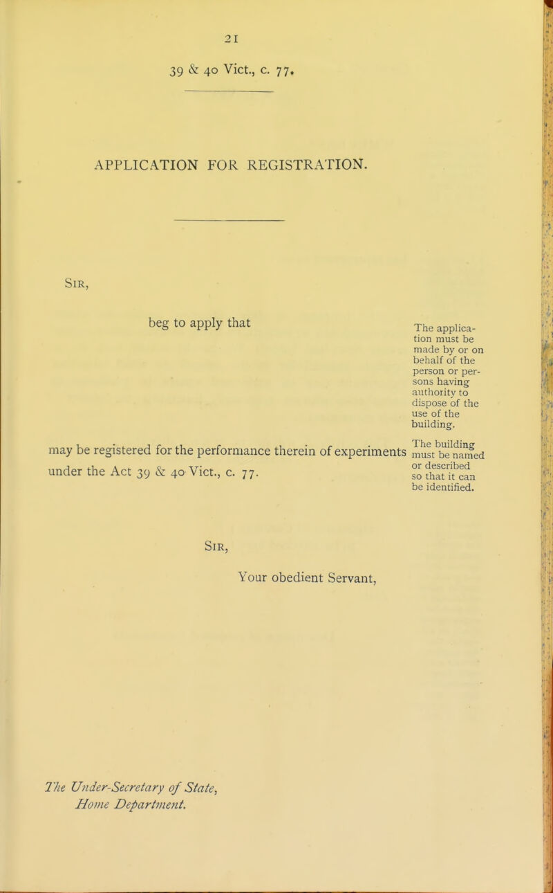 39 & 40 Vict., c. 77. APPLICATION FOR REGISTRATION. Sir, beg to apply that The applica- tion must be made by or on behalf of the person or per- sons having authority to dispose of the use of the building. may be registered for the performance therein of experiments must'b'e^na^ned under the Act 39 & 40 Vict, c. 77- s^ ^itStlL be identified. Sir, Your obedient Servant, 77ie Under-Secretary of State^ Home Department.