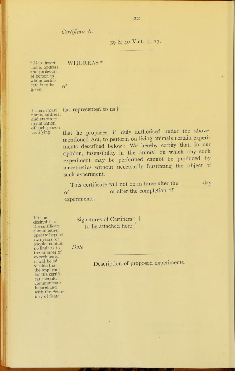 Certificate A. 39 cS: 40 Vict., c. 77. * I leie insert name, address, and profession of person to whom certifi- cate is to be given. WHEREAS* of t Here insert has represented to us i name, address, and statutory qualification of each person certifying. that he proposes, if duly authorised under the above- mentioned Act, to perform on living animals certain experi- ments described below: We hereby certify that, in our opinion, insensibility in the animal on which any such experiment may be performed cannot be produced by anfesthetics without necessarily frustrating the object of such experiment. This certificate will not be in force after the of or after the completion of experiments. day If it be desired that the certificate sliould either operate beyonci two years, or siiould contain no Hmit as to the number of experiments, it will be ad- visable that the applicant for the certifi- cate should communicate beforehand with the Secre- tary of State. Signatures of Certifiers | t to be attached here Date