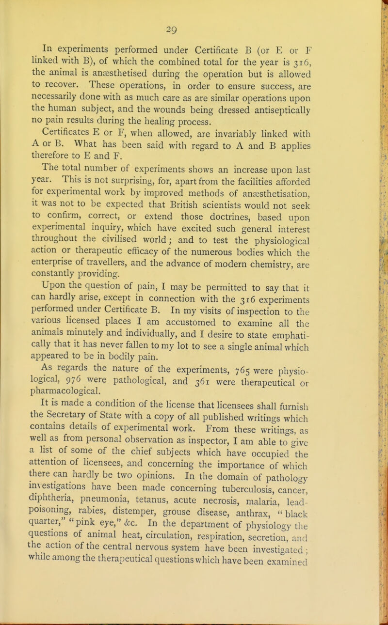 In experiments performed under Certificate B (or E or F linked with B), of which the combined total for the year is 316, the animal is ancesthetised during the operation but is allowed to recover. These operations, in order to ensure success, are necessarily done with as much care as are similar operations upon the human subject, and the wounds being dressed antiseptically no pain results during the healing process. Certificates E or F, when allowed, are invariably linked with A or B. What has been said with regard to A and B apphes therefore to E and F, The total number of experiments shows an increase upon last year. This is not surprising, for, apart from the facilities aff'orded for experimental work by improved methods of an^esthetisation, it was not to be expected that British scientists would not seek to confirm, correct, or extend those doctrines, based upon experimental inquiry, which have excited such general interest throughout the civihsed world; and to test the physiological action or therapeutic efticacy of the numerous bodies which the enterprise of travellers, and the advance of modern chemistry, are constantly providing. Upon the question of pain, I may be permitted to say that it can hardly arise, except in connection with the 316 experiments performed under Certificate B. In my visits of inspection to the various licensed places I am accustomed to examine all the animals minutely and individually, and I desire to state emphati- cally that it has never fallen to my lot to see a single animal which appeared to be in bodily pain. As regards the nature of the experiments, 765 were physio- logical, 976 were pathological, and 361 were therapeutical or pharmacological. It is made a condition of the license that licensees shall furnish the Secretary of State with a copy of all published writings which contains details of experimental work. From these writings, as well as from personal observation as inspector, I am able to''give a list of some of the chief subjects which have occupied^he attention of licensees, and concerning the importance of which there can hardly be two opinions. In the domain of pathology im estigations have been made concerning tuberculosis, cancer, diphtheria, pneumonia, tetanus, acute necrosis, malaria, lead- poisoning, rabies, distemper, grouse disease, anthrax, black quarter, pink eye, etc. In the department of physiology the questions of animal heat, circulation, respiration, secretion, and the action of the central nervous system have been investigated : while among the therapeutical questions which have been examined