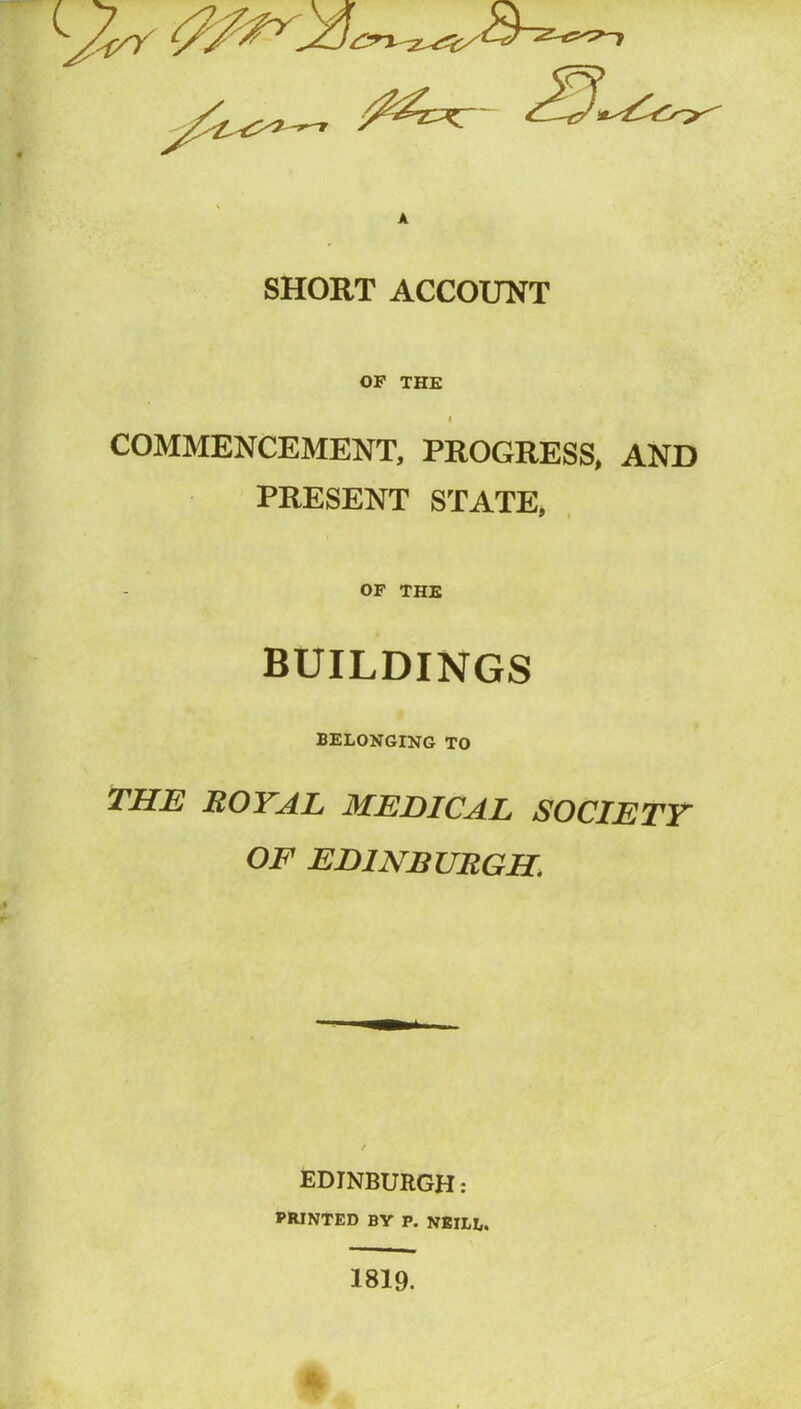 SHORT ACCOUNT OF THE I COMMENCEMENT, PROGRESS, AND PRESENT STATE, OF THE BUILDINGS BELONGING TO THE ROYAL MEDICAL SOCIETY OF EDINBURGH. EDINBURGH: PRINTED BY P. NEILL. 1819. *