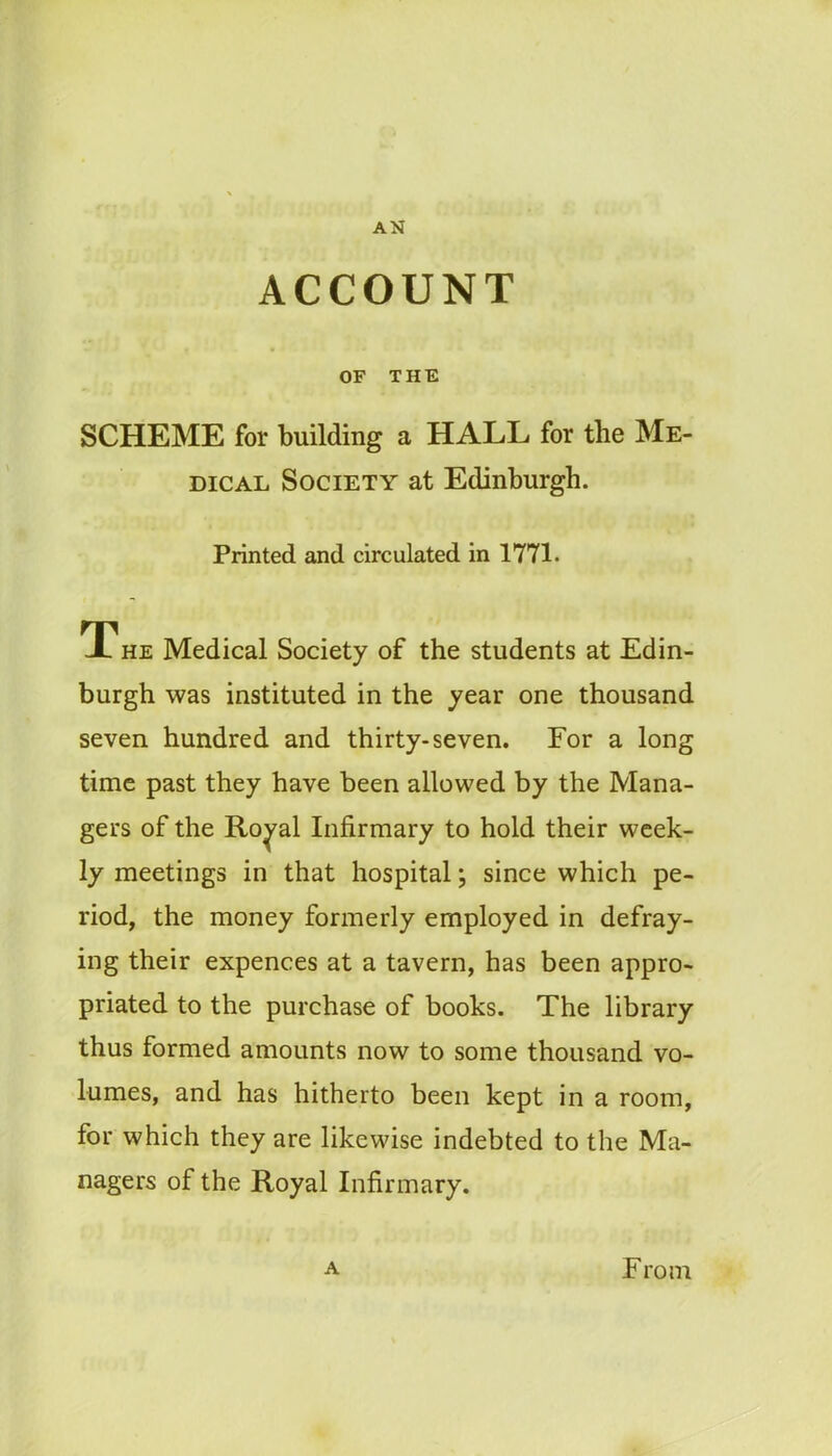 AN ACCOUNT OF THE SCHEME for building a HALL for the Me- dical Society at Edinburgh. Printed and circulated in 1771. The Medical Society of the students at Edin- burgh was instituted in the year one thousand seven hundred and thirty-seven. For a long time past they have been allowed by the Mana- gers of the Royal Infirmary to hold their week- ly meetings in that hospital; since which pe- riod, the money formerly employed in defray- ing their expences at a tavern, has been appro- priated to the purchase of books. The library thus formed amounts now to some thousand vo- lumes, and has hitherto been kept in a room, for which they are likewise indebted to the Ma- nagers of the Royal Infirmary.