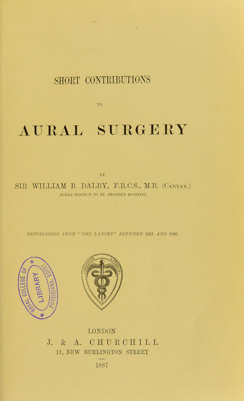 SHORT CONTRIBUTIONS TO AURAL SURGERY SIR WILLIAM B. DALBY, F.R.C.S., M.B. (Oantab.) AURAL SURGEON TO ST. GEORGE'S HOSPITAL BF.rui'j.jHiiF.n from  the lancet between iszs and isso LONDON J. & A. CHURCHILL 11, NEW BURLINGTON STREET 1887
