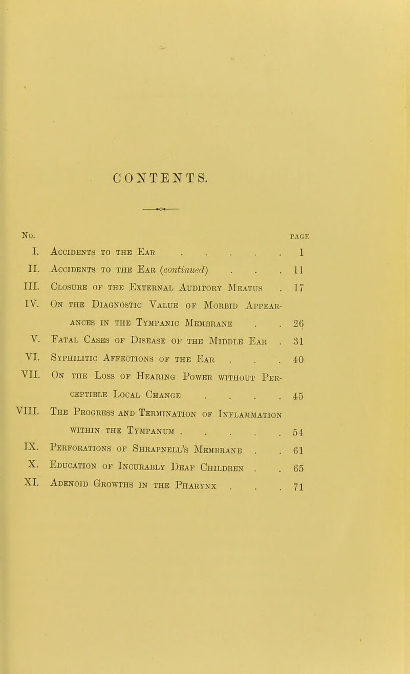 CONTENTS. No. PAGE I. Accidents to the Eab 1 II. Accidents to the Ear {continued) 11 III. Closure of the External Auditory Meatus . 17 IV. On the Diagnostic Value op Morbid Appear- V. Eatal Cases op Disease of the Middle Eab . 31 VI. Syphilitic Affections of the Ear . . .40 ceptible Local Change . . . .45 VIII. The Progress and Termination op Inflammation within the Tympanum 54 IX. Perforations of Shrapnell's Membrane . . 61 X. Education of Incurably Deap Children . . 65 XL Adenoid Growths in the Pharynx . . .71 ances in the Tympanic Membrane 26