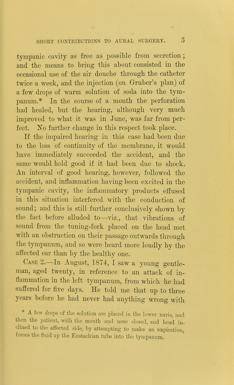 tympanic cavity as free as possible from secretion ; and the means to bring this about consisted in the occasional use of the air douche through the catheter twice a -week, and the injection (on Gruber's plan) of a few drops of warm solution of soda into the tym- panum.* In the course of a month the perforation had healed, but the hearing, although very much improved to what it was in June, was far from per- fect. ~No further change in this respect took place. If the impaired hearing in this case had been due to the loss of continuity of the membrane, it would have immediately succeeded the accident, and the same would hold good if it had been due to shock. An interval of good hearing, however, followed the accident, and inflammation having been excited in the tympanic cavity, the inflammatory products effused in this situation interfered with the conduction of sound; and this is still further conclusively shown by the fact before alluded to—viz., that vibrations of sound from the tuning-fork placed on the head met with an obstruction on their passage outwards through the tympanum, and so were heard more loudly by the affected ear than by the healthy one. Case 2.—In August, 1874, I saw a young gentle- man, aged twenty, in reference to an attack of in- flammation in the left tympanum, from which he had suffered for five days. He told me that up to three years before he had never had anything wrong with * A few drops of the solution are placed in the lower naris, and then the patient, with the mouth and nose closed, and head in- clined to the affected side, hy attempting to make an expiration, forces the fluid up the Eustachian tube into the tympanum.