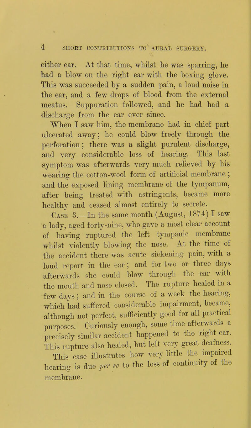 either ear. At that time, whilst he was sparring, he had a blow on the right ear with the boxing glove. This was sncceeded by a sudden pain, a loud noise in the ear, and a few drops of blood from the external meatus. Suppuration followed, and he had had a discharge from the ear ever since. When I saw him, the membrane had in chief part ulcerated away; he could blow freely through the perforation; there was a slight purulent discharge, and very considerable loss of hearing. This last symptom was afterwards very much relieved by his wearing the cotton-wool form of artificial membrane ; and the exposed lining membrane of the tympanum, after being treated with astringents, became more healthy and ceased almost entirely to secrete. Case 3.—In the same month (August, 1874) I saw a lady, aged forty-nine, who gave a most clear account of having ruptured the left tympanic membrane whilst violently blowing the nose. At the time of the accident there was acute sickening pain, with a loud report in the ear ; and for two or three days afterwards she could blow through the ear with the mouth and nose closed. The rupture healed in a few days ; and in the course of a week the hearing, which had suffered considerable impairment, became, although not perfect, sufficiently good for all practical purposes. Curiously enough, some time afterwards a precisely similar accident happened to the right ear. This rupture also healed, but left very great deafness. This case illustrates how very little the impaired hearing is due perse to the loss of continuity of the membrane.