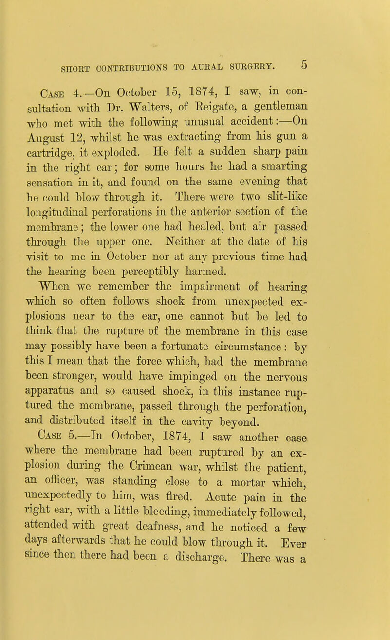 Case 4.—On October 15, 1874, I saw, in con- sultation with Dr. Walters, of Eeigate, a gentleman who met with the following unusual accident:—On August 12, whilst he was extracting from his gun a cartridge, it exploded. He felt a sudden sharp pain in the right ear; for some hours he had a smarting sensation in it, and found on the same evening that he could blow through it. There were two slit-like longitudinal perforations in the anterior section of the membrane; the lower one had healed, but air passed through the upper one. Neither at the date of his visit to me in October nor at any previous time had the hearing been perceptibly harmed. When we remember the impairment of hearing which so often follows shock from unexpected ex- plosions near to the ear, one cannot but be led to think that the rupture of the membrane in this case may possibly have been a fortunate circumstance: by this I mean that the force which, had the membrane been stronger, would have impinged on the nervous apparatus and so caused shock, in this instance rup- tured the membrane, passed through the perforation, and distributed itself in the cavity beyond. Case 5.—In October, 1874, I saw another case where the membrane had been ruptured by an ex- plosion during the Crimean war, whilst the patient, an officer, was standing close to a mortar which, unexpectedly to him, was fired. Acute pain in the right ear, with a little bleeding, immediately followed, attended with great deafness, and he noticed a few days afterwards that he could blow through it. Ever since then there had been a discharge. There was a