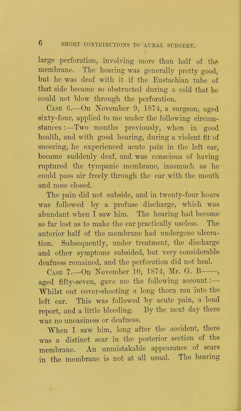 large perforation, involving more than half of the membrane. The hearing was generally pretty good, but he was deaf with it if the Eustachian tube of that side became so obstructed during a cold that he could not blow through the perforation. Case 6.—On November 9, 1874, a surgeon, aged sixty-four, applied to me under the following circum- stances :—Two months previously, when in good health, and with good hearing, during a violent fit of sneezing, he experienced acute pain in the left ear, became suddenly deaf, and was conscious of having ruptured the tympanic membrane, inasmuch as he could pass air freely through the ear with the mouth and nose closed. The pain did not subside, and in twenty-four hours was followed by a profuse discharge, which was abundant when I saw him. The hearing had become so far lost as to make the ear practically useless. The anterior half of the membrane had undergone ulcera- tion. Subsequently, under treatment, the discharge and other symptoms subsided, but very considerable deafness remained, and the perforation did not heal. Case 7.—On November 10, 1874, Mr. G. B , aged fifty-seven, gave me the following account:— Whilst out cover-shooting a long thorn ran into the left ear. This was followed by acute pain, a loud report, and a little bleeding. By the next day there was no uneasiness or deafness. When I saw him, long after the accident, there was a distinct scar in the posterior section of the membrane. An unmistakable appearance of scars in the membrane is not at all usual. The hearing